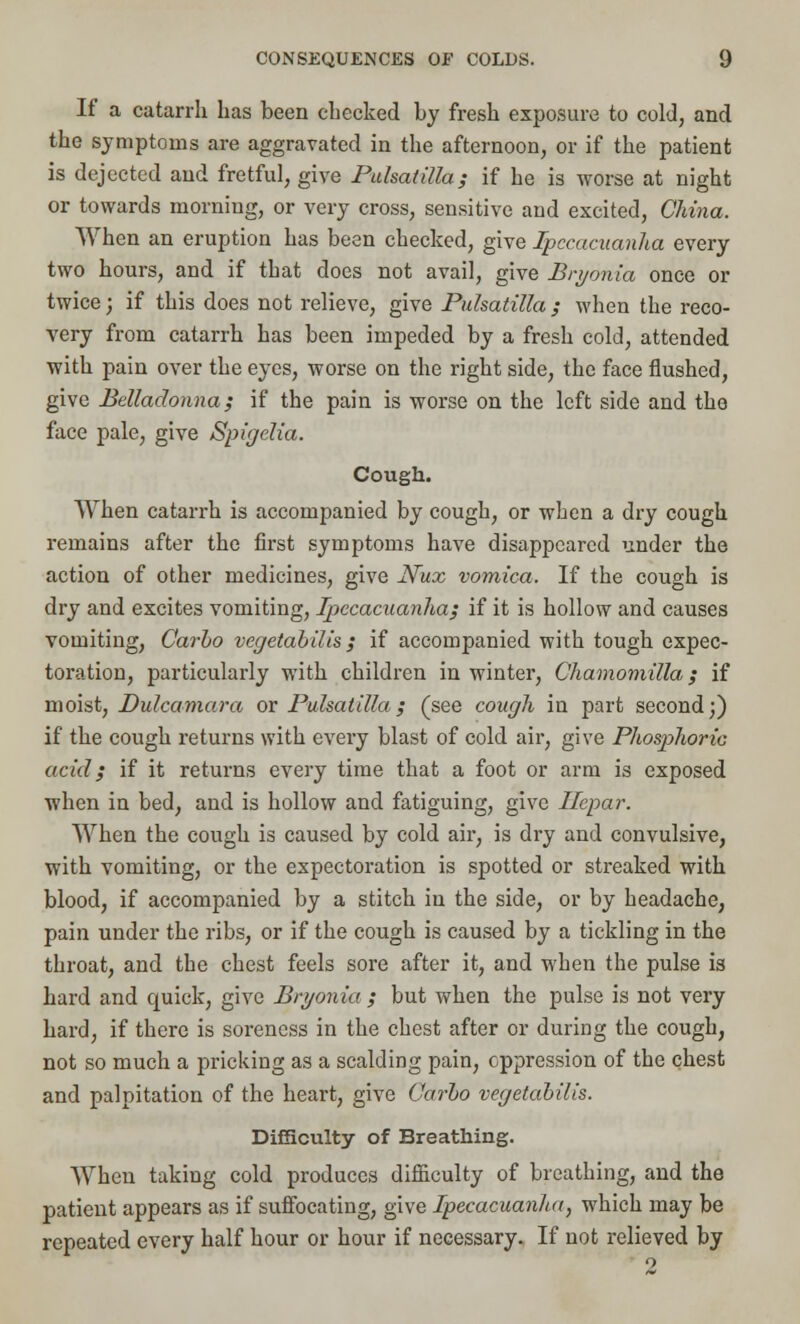 If a catarrh has been checked by fresh exposure to cold, and the symptoms are aggravated in the afternoon, or if the patient is dejected and fretful, give Pulsatilla; if he is worse at night or towards morning, or very cross, sensitive aud excited, China. When an eruption has been checked, give Ipecacuanha every two hours, and if that does not avail, give Bryonia once or twice; if this does not relieve, give Pulsatilla ; when the reco- very from catarrh has been impeded by a fresh cold, attended with pain over the eyes, worse on the right side, the face flushed, give Belladonna; if the pain is worse on the left side and the face pale, give Spigelia. Cough. When catarrh is accompanied by cough, or when a dry cough remains after the first symptoms have disappeared under the action of other medicines, give Nux vomica. If the cough is dry and excites vomiting, Ipecacuanha; if it is hollow and causes vomiting, Carbo vegetabilis ; if accompanied with tough expec- toration, particularly with children in winter, Chamomilla; if moist, Dulcamara or Pulsatilla; (see cough in part second;) if the cough returns with every blast of cold air, give Phosphoric acid; if it returns every time that a foot or arm is exposed when in bed, and is hollow and fatiguing, give Ilepar. When the cough is caused by cold air, is dry and convulsive, with vomiting, or the expectoration is spotted or streaked with blood, if accompanied by a stitch in the side, or by headache, pain under the ribs, or if the cough is caused by a tickling in the throat, and the chest feels sore after it, and when the pulse is hard and quick, give Bryonia ; but when the pulse is not very hard, if there is soreness in the chest after or during the cough, not so much a pricking as a scalding pain, oppression of the chest and palpitation of the heart, give Carbo vegetabilis. Difficulty of Breathing. When taking cold produces difficulty of breathing, and the patient appears as if suffocating, give Ipecacuanha, which may be repeated every half hour or hour if necessary. If not relieved by