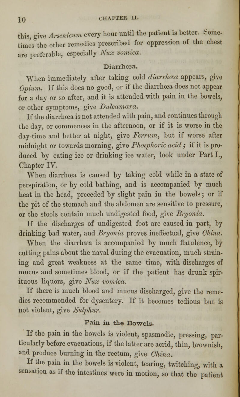 this, give Arsenicum every hour until the patient is better. Some- times the other remedies prescribed for oppression of the chest are preferable, especially Nux vomica. Diarrhoea. When immediately after taking cold dkirrJicea appears, give Opium. If this does no good, or if the diarrhoea does not appear for a day or so after, and it is attended with pain in the bowels, or other symptoms, give Dulcamara. If the diarrhoea is not attended with pain, and continues through the day, or commences in the afternoon, or if it is worse in the day-time and better at night, give Ferrum, but if worse after midnight or towards morning, give Phosphoric acid} if it is pro- duced by eating ice or drinking ice water, look under Part I., Chapter IV. When diarrhoea is caused by taking cold while in a state of perspiration, or by cold bathing, and is accompanied by much heat in the head, preceded by slight pain in the bowels; or if the pit of the stomach and the abdomen are sensitive to pressure, or the stools contain much undigested food, give Bryonia. If the discharges of undigested foot are caused in part, by drinking bad water, and Bryonia proves ineffectual, give China. When the diarrhoea is accompanied by much flatulence, by cutting pains about the naval during the evacuation, much strain- ing and great weakness at the same time, with discharges of mucus and sometimes blood, or if the patient has drunk spir- ituous liquors, give JSFux vomica. If there is much blood and mucus discharged, give the reme- dies recommended for dysentery. If it becomes tedious but is not violent, give Sulphur. Pain in the Bowels. If the pain in the bowels is violent, spasmodic, pressing, par- ticularly before evacuations, if the latter are acrid, thin, brownish, and produce burning in the rectum, give China. If the pain in the bowels is violent, tearing, twitching, with a sensation as if the intestines were in motion, so that the patient