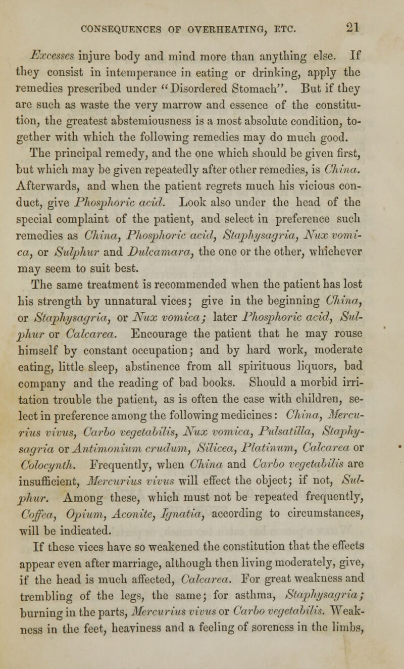 Excesses injure body and mind more than anything else. If they consist in intemperance in eating or drinking, apply the remedies prescribed under Disordered Stomach. But if they are such as waste the very marrow and essence of the constitu- tion, the greatest abstemiousness is a most absolute condition, to- gether with which the following remedies may do much good. The principal remedy, and the one which should be given first, but which may be given repeatedly after other remedies, is China. Afterwards, and when the patient regrets much his vicious con- duct, give Phosphoric acid. Look also under the head of the special complaint of the patient, and select in preference such remedies as China, Phosphoric acid, Staphysagria, Nux vomi- ca, or Sulphur and Dulcamara, the one or the other, whichever may seem to suit best. The same treatment is recommended when the patient has lost his strength by unnatural vices; give in the beginning China, or Staphysagria, or Nux vomica; later Phosphoric acid, Sul- phur or Calcarea. Encourage the patient that he may rouse himself by constant occupation; and by hard work, moderate eating, little sleep, abstinence from all spirituous liquors, bad company and the reading of bad books. Should a morbid irri- tation trouble the patient, as is often the case with children, se- lect in preference among the following medicines: China, Mercu- rius vivus, Carbo vegetalilis, Nux vomica, Pulsatilla, Stajjhy- sagria or Antimonium crudum, Silicea, Platinum, Calcarea or Colocynth. Frequently, when China and Carlo vegetahilis are insufficient, Mercurius vivus will effect the object; if not, Sul- phur. Among these, which must not be repeated frequently, Coffea, Opium, Aconite, Ignatia, according to circumstances, will be indicated. If these vices have so weakened the constitution that the effects appear even after marriage, although then living moderately, give, if the head is much affected, Calcarea. For great weakness and trembling of the legs, the same; for asthma, Staphysagria; burning in the parts, Mercurius vivus or Carlo vegetalilis. Weak- ness in the feet, heaviness and a feeling of soreness in the limbs,