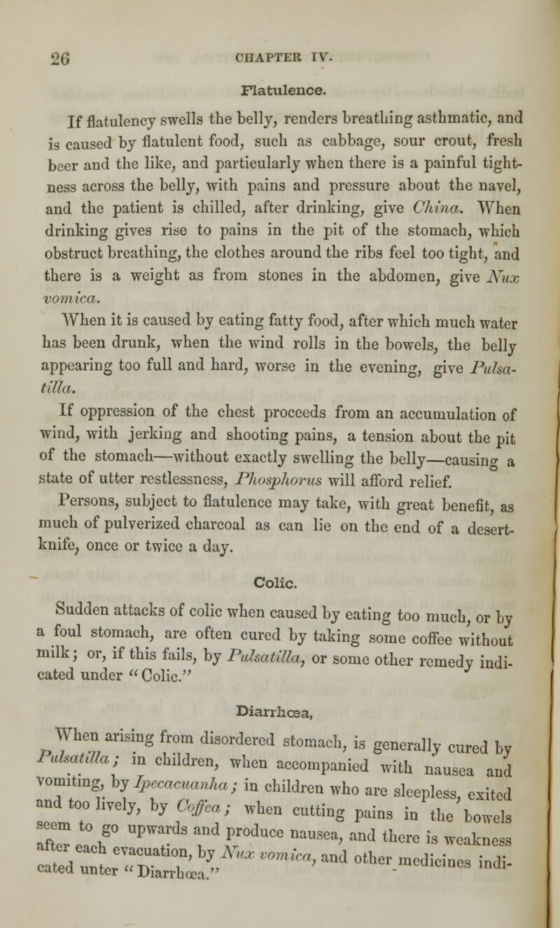Flatulence. If flatulency swells the belly, renders breathing asthmatic, and is caused by flatulent food, such as cabbage, sour crout, fresh beer and the like, and particularly when there is a painful tight- ness across the belly, with pains and pressure about the navel, and the patient is chilled, after drinking, give China. When drinking gives rise to pains in the pit of the stomach, which obstruct breathing, the clothes around the ribs feel too tight, and there is a weight as from stones in the abdomen, give JSfux vomica. When it is caused by eating fatty food, after which much water has been drunk, when the wind rolls in the bowels, the belly appearing too full and hard, worse in the evening, give Pulsa- tilla. If oppression of the chest proceeds from an accumulation of wind, with jerkiug and shooting pains, a tension about the pit of the stomach—without exactly swelling the belly—causing a state of utter restlessness, Phosphorus will afford relief. Persons, subject to flatulence may take, with great benefit as much of pulverized charcoal as can lie on the end of a desert- knife, once or twice a day. Colic. Sudden attacks of colic when caused by eating too much, or by a foul stomach, are often cured by taking some coffee without milk; or, if this fails, by Pulsatilla, or some other remedy indi- cated under  Colic. Diarrhoea, When arising from disordered stomach, is generally cured by Pulsatilla; in children, when accompanied with nausea and vomitmg bj Ipecacuanha; iu children who are sleepless, exited LIT J' hj?ffCV WhGn ***« P* in Vbowels aZPa\g° UP I Pr°dUCe DaUSea> and there is weakness ^^^2^^' vomica>and other ^ci- «*