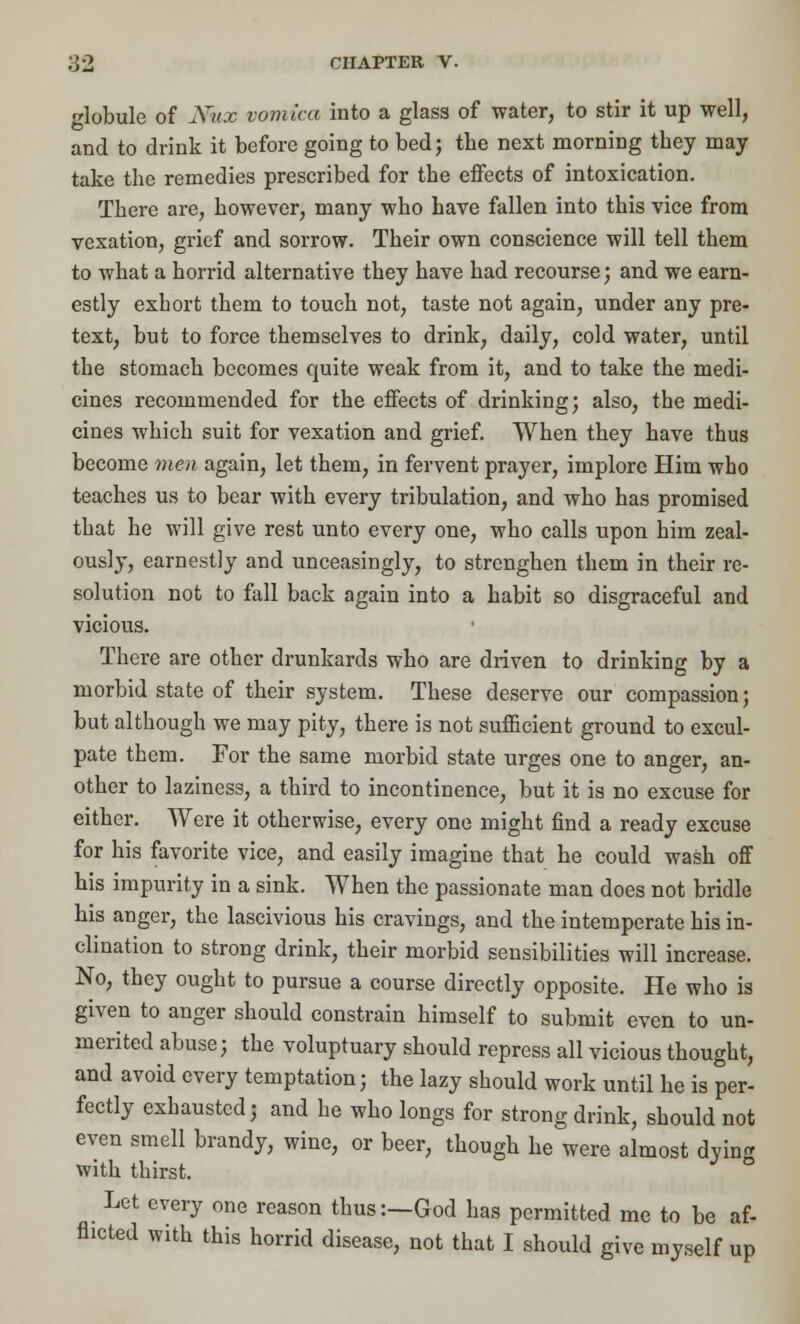 globule of Ifex vomica into a glass of water, to stir it up well, and to drink it before going to bed; the next morning they may take the remedies prescribed for the effects of intoxication. There are, however, many who have fallen into this vice from vexation, grief and sorrow. Their own conscience will tell them to what a horrid alternative they have had recourse; and we earn- estly exhort them to touch not, taste not again, under any pre- text, but to force themselves to drink, daily, cold water, until the stomach becomes quite weak from it, and to take the medi- cines recommended for the effects of drinking; also, the medi- cines which suit for vexation and grief. When they have thus become men again, let them, in fervent prayer, implore Him who teaches us to bear with every tribulation, and who has promised that he will give rest unto every one, who calls upon him zeal- ously, earnestly and unceasingly, to strenghen them in their re- solution not to fall back again into a habit so disgraceful and vicious. There are other drunkards who are driven to drinking by a morbid state of their system. These deserve our compassion; but although we may pity, there is not sufficient ground to excul- pate them. For the same morbid state urges one to anger, an- other to laziness, a third to incontinence, but it is no excuse for either. Were it otherwise, every one might find a ready excuse for his favorite vice, and easily imagine that he could wash off his impurity in a sink. When the passionate man does not bridle his anger, the lascivious his cravings, and the intemperate his in- clination to strong drink, their morbid sensibilities will increase. No, they ought to pursue a course directly opposite. He who is given to anger should constrain himself to submit even to un- merited abuse; the voluptuary should repress all vicious thought, and avoid every temptation; the lazy should work until he is per- fectly exhausted; and he who longs for strong drink, should not even smell brandy, wine, or beer, though he were almost dying with thirst. Let every one reason thus:—God has permitted me to be af- flicted with this horrid disease, not that I should give myself up