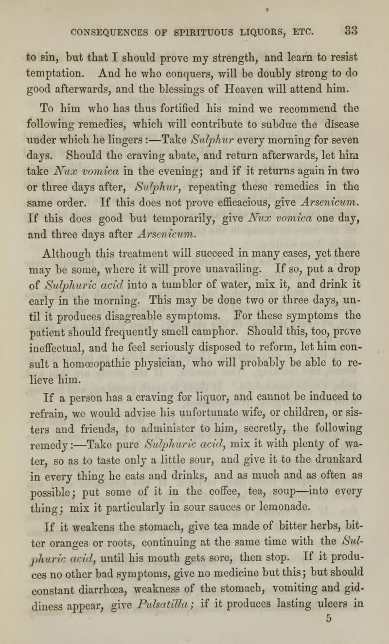 to sin, but that I should prove my strength, and learn to resist temptation. And he who conquers, will be doubly strong to do good afterwards, and the blessings of Heaven will attend him. To him who has thus fortified his mind we recommend the following remedies, which will contribute to subdue the disease under which he lingers :—Take Sulphur every morning for seven days. Should the craving abate, and return afterwards, let him take Nux vomica in the evening; and if it returns again in two or three days after, Sulphur, repeating these remedies in the same order. If this does not prove efficacious, give Arsenicum. If this does good but temporarily, give Nux vomica one day, and three days after Arsenicum. Although this treatment will succeed in many cases, yet there may be some, where it will prove unavailing. If so, put a drop of Sulphuric acid into a tumbler of water, mix it, and drink it early in the morning. This may be done two or three days, un- til it produces disagreable symptoms. For these symptoms the patient should frequently smell camphor. Should this, too, prove ineffectual, and he feel seriously disposed to reform, let him con- sult a homoeopathic physician, who will probably be able to re- lieve him. If a person has a craving for liquor, and cannot be induced to refrain, we would advise his unfortunate wife, or children, or sis- ters and friends, to administer to him, secretly, the following remedy:—Take pure Sulphuric acid, mix it with plenty of wa- ter, so as to taste only a little sour, and give it to the drunkard in every thing he eats and drinks, and as much and as often as possible; put some of it in the coffee, tea, soup—into every thing; mix it particularly in sour sauces or lemonade. If it weakens the stomach, give tea made of bitter herbs, bit- ter oranges or roots, continuing at the same time with the Sul- phuric acid, until his mouth gets sore, then stop. If it produ- ces no other bad symptoms, give no medicine but this; but should constant diarrhoea, weakness of the stomach, vomiting and gid- diness appear, give Pulsatilla; if it produces lasting ulcers in