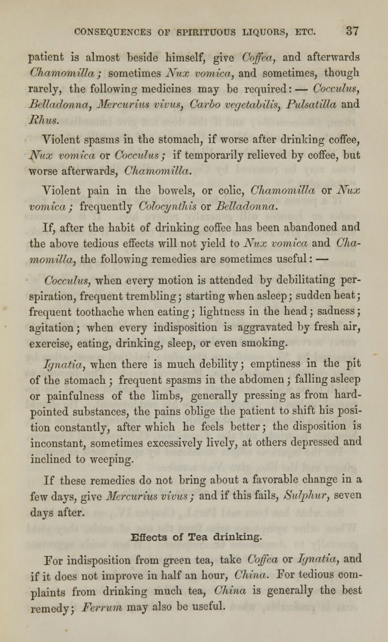 patient is almost beside himself, give Coffea, and afterwards Chamomilla; sometimes JSrux vomica, and sometimes, though rarely, the following medicines may be required: — Coccuhts, Belladonna} Mercurius vivus, Carbo vegetabilis, Pulsatilla and Rhus. Violent spasms in the stomach, if worse after drinking coffee, Nux vomica or Coccuhts ; if temporarily relieved by coffee, but worse afterwards, Chamomilla. Violent pain in the bowels, or colic, Chamomilla or Nux vomica ; frequently Colocyntlils or Belladonna. If, after the habit of drinking coffee has been abandoned and the above tedious effects will not yield to Nux vomica and Cha- momilla, the following remedies are sometimes useful: — Cocculus, when every motion is attended by debilitating per- spiration, frequent trembling; starting when asleep; sudden heat; frequent toothache when eating; lightness in the head; sadness; agitation; when every indisposition is aggravated by fresh air, exercise, eating, drinking, sleep, or even smoking. Ignatia, when there is much debility; emptiness in the pit of the stomach ; frequent spasms in the abdomen ; falling asleep or painfulness of the limbs, generally pressing as from hard- pointed substances, the pains oblige the patient to shift his posi- tion constantly, after which he feels better; the disposition is inconstant, sometimes excessively lively, at others depressed and inclined to weeping. If these remedies do not bring about a favorable change in a few days, give Mercurius vivus ; and if this fails, Sulphur, seven days after. Effects of Tea drinking. For indisposition from green tea, take Coffea or Iynatia, and if it does not improve in half an hour, China. For tedious com- plaints from drinking much tea, China is generally the best remedy; Ferrum may also be useful.