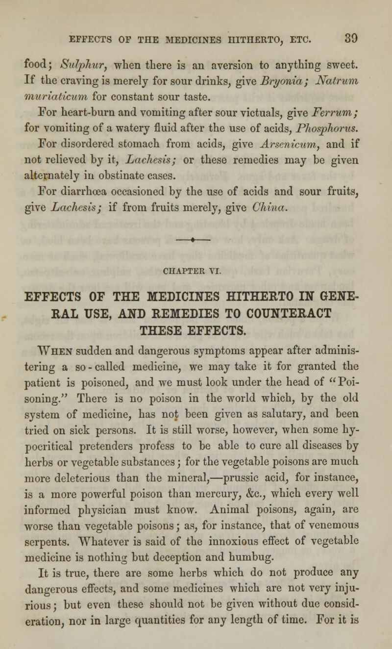 food; Sulphur, when there is an aversion to anything sweet. If the craving is merely for sour drinks, give Bryonia; Natrum muriaticum for constant sour taste. For heart-burn and vomiting after sour victuals, give Ferrum; for vomiting of a watery fluid after the use of acids, Phosphorus. For disordered stomach from acids, give Arsenicum, and if not relieved by it, Lachesis; or these remedies may be given alternately in obstinate cases. For diarrhoea occasioned by the use of acids and sour fruits, give Lachesis; if from fruits merely, give China. CHAPTER VI. EFFECTS OF THE MEDICINES HITHERTO IN GENE- RAL USE, AND REMEDIES TO COUNTERACT THESE EFFECTS. When sudden and dangerous symptoms appear after adminis- tering a so - called medicine, we may take it for granted the patient is poisoned, and we must look under the head of  Poi- soning. There is no poison in the world which, by the old system of medicine, has not been given as salutary, and been tried on sick persons. It is still worse, however, when some hy- pocritical pretenders profess to be able to cure all diseases by herbs or vegetable substances; for the vegetable poisons are much more deleterious tban the mineral,—prussic acid, for instance, is a more powerful poison than mercury, &c, which every well informed physician must know. Animal poisons, again, are worse than vegetable poisons; as, for instance, that of venemous serpents. Whatever is said of the innoxious effect of vegetable medicine is nothing but deception and humbug. It is true, there are some herbs which do not produce any dangerous effects, and some medicines which are not very inju- rious ; but even these should not be given without due consid- eration, nor in large quantities for any length of time. For it is