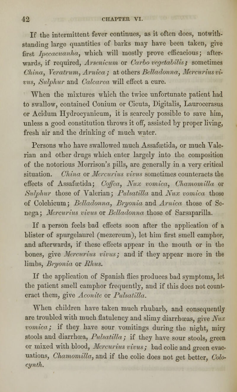 If the intermittent fever continues, as it often does, notwith- standing large quantities of barks may have been taken, give first Ipecacuanha, which will mostly prove efficacious; after- wards, if required, Arsenicum or Carbo vegetabilis; sometimes China, Veratrum, Arnica; at others Belladonna, Mercurius vi- vns, Sulphur and Calcarea will effect a cure. When the mixtures which the twice unfortunate patient had to swallow, contained Conium or Cicuta, Digitalis, Laurocerasus or Acidum Hydrocyanicum, it is scarcely possible to save him, unless a good constitution throws it off, assisted by proper living, fresh air and the drinking of much water. Persons who have swallowed much Assafoetida, or much Vale- rian and other drugs which enter largely into the composition of the notorious Morrison's pills, are generally in a very critical situation. China or Mercurius vivus sometimes counteracts the effects of Assafoetida; Coffea, Nux vomica, Chamomilla or Sulphur those of Valerian; Pulsatilla and Nux vomica those of Colchicum; Belladonna, Bryonia and Arnica those of Se- nega; Mercurius vivus or Belladonna those of Sarsaparilla. If a person feels bad effects soon after the application of a blister of spurgelaurel (mezereum), let him first smell camphor, and afterwards, if these effects appear in the mouth or in the bones, give Mercurius vivus; and if they appear more in the limbs, Bryonia or Rhus. If the application of Spanish flies produces bad symptoms, let the patient smell camphor frequently, and if this does not countr eract them, give Aconite or Pulsatilla. When children have taken much rhubarb, and consequently are troubled with much flatulency and slimy diarrhoeas, give Nux vomica; if they have sour vomitings during the night, miry stools and diarrhoea, Pulsatilla; if they have sour stools, green or mixed with blood, Mercurius virus; bad colic and green evac- uations, Chamomilla, and if the colic does not get better, Colo- cynth.