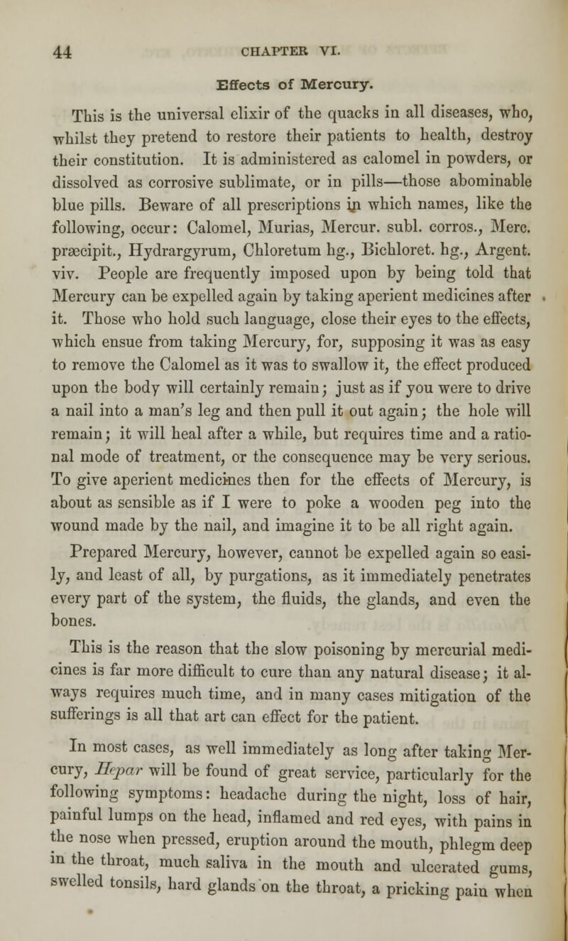 Effects of Mercury. This is the universal elixir of the quacks in all diseases, who, whilst they pretend to restore their patients to health, destroy their constitution. It is administered as calomel in powders, or dissolved as corrosive sublimate, or in pills—those abominable blue pills. Beware of all prescriptions in which names, like the following, occur: Calomel, Murias, Mercur. subl. corros., Merc, prsecipit., Hydrargyrum, Chloretum hg., 13ichloret. hg., Argent, viv. People are frequently imposed upon by being told that Mercury can be expelled again by taking aperient medicines after it. Those who hold such language, close their eyes to the effects, which ensue from taking Mercury, for, supposing it was as easy to remove the Calomel as it was to swallow it, the effect produced upon the body will certainly remain; just as if you were to drive a nail into a man's leg and then pull it out again; the hole will remain; it will heal after a while, but requires time and a ratio- nal mode of treatment, or the consequence may be very serious. To give aperient medicines then for the effects of Mercury, is about as sensible as if I were to poke a wooden peg into the wound made by the nail, and imagine it to be all right again. Prepared Mercury, however, cannot be expelled again so easi- ly, and least of all, by purgations, as it immediately penetrates every part of the system, the fluids, the glands, and even the bones. This is the reason that the slow poisoning by mercurial medi- cines is far more difficult to cure than any natural disease; it al- ways requires much time, and in many cases mitigation of the sufferings is all that art can effect for the patient. In most cases, as well immediately as long after taking Mer- cury, Eepar will be found of great service, particularly for the following symptoms: headache during the night, loss of hair, painful lumps on the head, inflamed and red eyes, with pains in the nose when pressed, eruption around the mouth, phlegm deep in the throat, much saliva in the mouth and ulcerated gums, swelled tonsils, hard glands on the throat, a pricking pain when