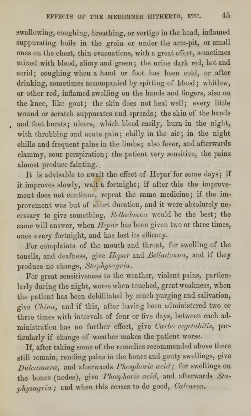 swallowing, coughing, breathing, or vertigo in the head, inflamed suppurating boils in the groin or under the arm-pit, or small ones on the chest, thin evacuations, with a great effort, sometimes mixed with blood, slimy and green; the urine dark red, hot and acrid; coughing when a hand or foot has been cold, or after drinking, sometimes accompanied by spitting of blood; whitlow, or other red, inflamed swelling on the hands and fingers, also on the knee, like gout; the skin does not heal well; every little wound or scratch suppurates and spreads; the skin of the hands , and feet bursts; ulcers, which bleed easily, burn in the night, with throbbing and acute pain; chilly in the air; in the night chills and frequent pains in the limbs; also fever, and afterwards clammy, sour perspiration; the patient very sensitive, the pains almost produce fainting. It is advisable to await the effect of Hepar for some days; if it improves slowly, wait a fortnight; if after this the improve- ment does not continue, repeat the same medicine; if the im- provement was but of short duration, and it were absolutely ne- cessary to give something, Belladonna would be the best; the same will answer, when Hepar has been given two or three times, once every fortnight, and has lost its efficacy. For complaints of the mouth and throat, for swelling of the tonsils, and deafness, give Hepar and Belladonna, and if they produce no change, Stephysogriu. For great sensitiveness to the weather, violent pains, particu- larly during the night, worse when touched, great weakness, when the patient has been debilitated by much purging and salivation, give China, and if this, after having been administered two or three times with intervals of four or five days, between each ad- ministration has no further effect, give Carlo vegetabilis, par- ticularly if change of weather makes the patient worse. If, after taking some of the remedies recommended above there still remain, rending pains in the bones and gouty swellings, give Dulcamara, and afterwards Phosphoric acid; for swellings on the bones (nodes), give Phosphoric acid, and afterwards Sta- physagria ; and when this ceases to do good, Calcarea.