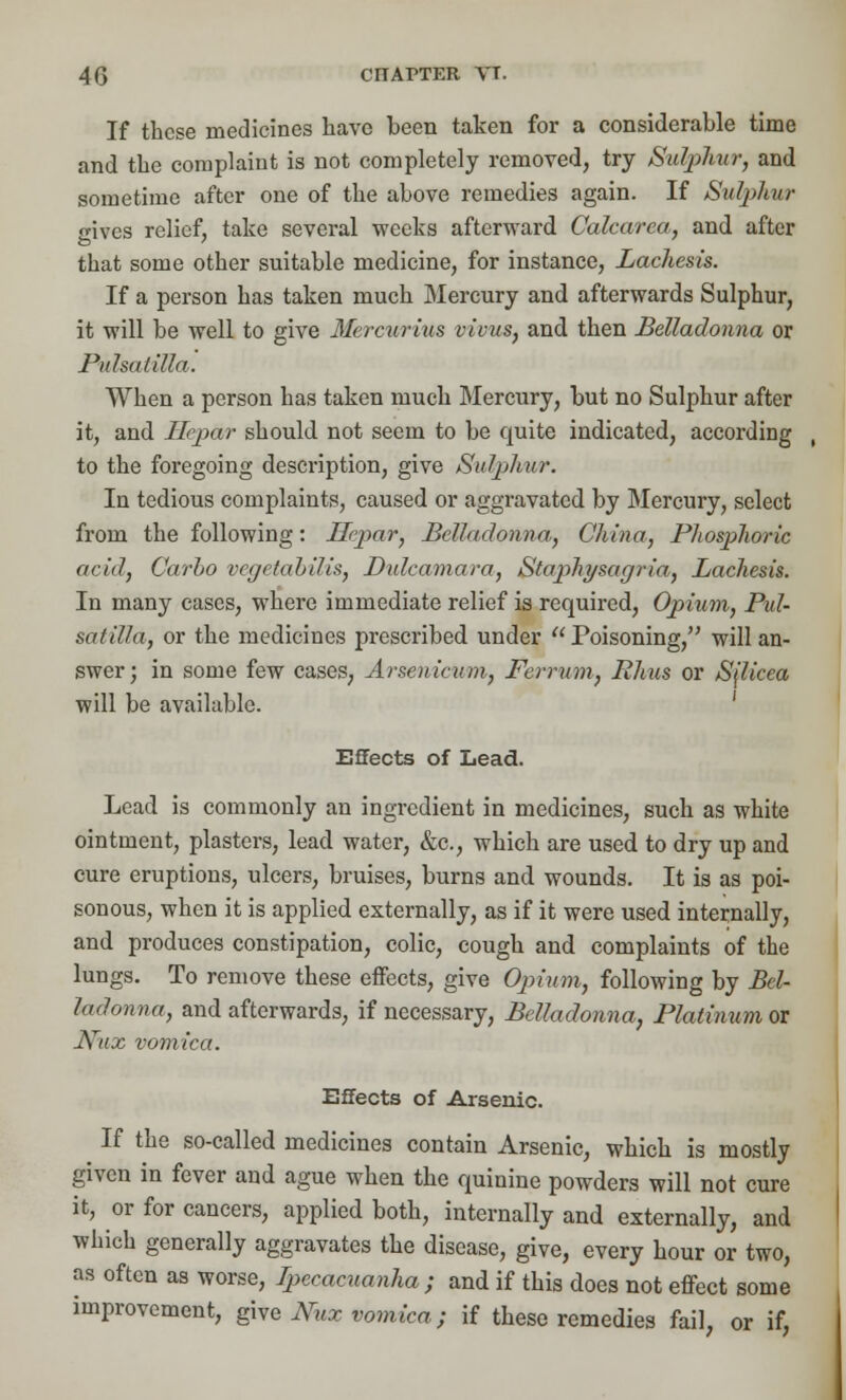 If these medicines have been taken for a considerable time and the complaint is not completely removed, try Sulphur, and sometime after one of the above remedies again. If Sutyhur gives relief, take several weeks afterward Calcarea, and after that some other suitable medicine, for instance, Lachesis. If a person has taken much Mercury and afterwards Sulphur, it will be well to give Mercurius vivus, and then Belladonna or Pulsatilla. When a person has taken much Mercury, but no Sulphur after it, and Hepar should not seem to be quite indicated, according , to the foregoing description, give Sulphur. In tedious complaints, caused or aggravated by Mercury, select from the following: Ilcpar, Belladonna,, China, Phosphoric acid, Carbo vegctabilis, Dulcamara, Stap>hysagria, Lachesis. In many cases, where immediate relief is required, Opium, Pul- satilla, or the medicines prescribed under Poisoning, will an- swer; in some few cases, Arsenicum, Ferrum, Rhus or Sjlicea will be available. Effects of Lead. Lead is commonly an ingredient in medicines, such as white ointment, plasters, lead water, &c, which are used to dry up and cure eruptions, ulcers, bruises, burns and wounds. It is as poi- sonous, when it is applied externally, as if it were used internally, and produces constipation, colic, cough and complaints of the lungs. To remove these effects, give Opium, following by Bel- ladonna, and afterwards, if necessary, Belladonna, Platinum or J\rux vomica. Effects of Arsenic. If the so-called medicines contain Arsenic, which is mostly given in fever and ague when the quinine powders will not cure it, or for cancers, applied both, internally and externally, and which generally aggravates the disease, give, every hour or two, as often as worse, Ipecacuanha ; and if this does not effect some improvement, give Nilx vomica; if these remedies fail, or if,