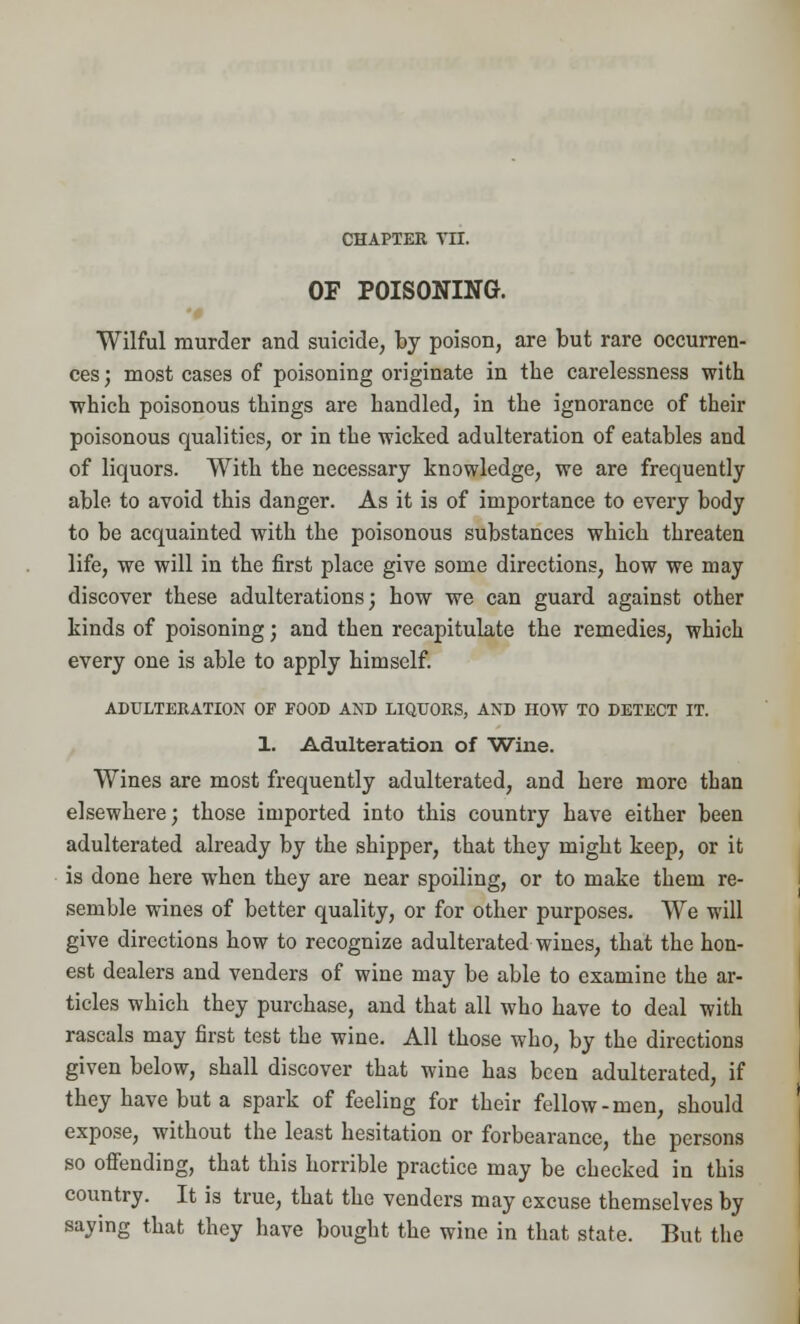 OF POISONING. Wilful murder and suicide, by poison, are but rare occurren- ces ; most cases of poisoning originate in the carelessness with which poisonous things are handled, in the ignorance of their poisonous qualities, or in the wicked adulteration of eatables and of liquors. With the necessary knowledge, we are frequently able to avoid this danger. As it is of importance to every body to be acquainted with the poisonous substances which threaten life, we will in the first place give some directions, how we may discover these adulterations; how we can guard against other kinds of poisoning; and then recapitulate the remedies, which every one is able to apply himself. ADULTERATION OF FOOD AND LIQUORS, AND HOW TO DETECT IT. 1. Adulteration of Wine. Wines are most frequently adulterated, and here more than elsewhere; those imported into this country have either been adulterated already by the shipper, that they might keep, or it is done here when they are near spoiling, or to make them re- semble wines of better quality, or for other purposes. We will give directions how to recognize adulterated wines, that the hon- est dealers and venders of wine may be able to examine the ar- ticles which they purchase, and that all who have to deal with rascals may first test the wine. All those who, by the directions given below, shall discover that wine has been adulterated, if they have but a spark of feeling for their fellow-men, should expose, without the least hesitation or forbearance, the persons so offending, that this horrible practice may be checked in this country. It is true, that the venders may excuse themselves by saying that they have bought the wine in that state. But the