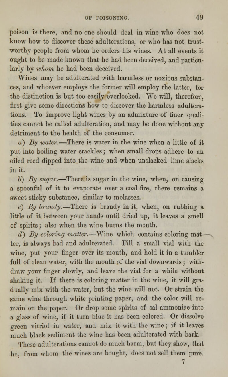 poison is there, and no one should deal in wine who does not know how to discover these adulterations, or who has not trust- worthy people from whom he orders his wines. At all events it ought to be made known that he had been deceived, and particu- larly by whom he had been deceived. Wines may be adulterated with harmless or noxious substan- ces, and whoever employs the former will employ the latter, for the distinction is b\}t too easily overlooked. We will, therefore, first give some directions how to discover the harmless adultera- tions. To improve light wines by an admixture of finer quali- ties cannot be called adulteration, and may be done without any detriment to the health of the consumer. a) By water.—There is water in the wine when a little of it put into boiling water crackles; when small drops adhere to an oiled reed dipped into the wine and when unslacked lime slacks in it. J) By sugar.—There is sugar in the wine, when, on causing a spoonful of it to evaporate over a coal fire, there remains a sweet sticky substance, similar to molasses. c) By brandy.—There is brandy in it, when, on rubbing a little of it between your hands until dried up, it leaves a smell of spirits; also when the wine burns the mouth. d) By coloring matter.—Wine which contains coloring mat—y ter, is always bad and adulterated. Fill a small vial with the wine, put your finger over its mouth, and hold it in a tumbler full of clean water, with the mouth of the vial downwards; with- draw your finger slowly, and leave the vial for a while without shaking it. If there is coloring matter in the wine, it will gra- dually mix with the water, but the wine will not. Or strain the same wine through white printing paper, and the color will re- main on the paper. Or drop some spirits of sal ammoniac into a glass of wine, if it turn blue it has been colored. Or dissolve green vitriol in water, and mix it with the wine; if it leaves much black sediment the wine has been adulterated with bark. These adulterations cannot do much harm, but they show, that he, from whom the wines are bought, does not sell them pure. 7