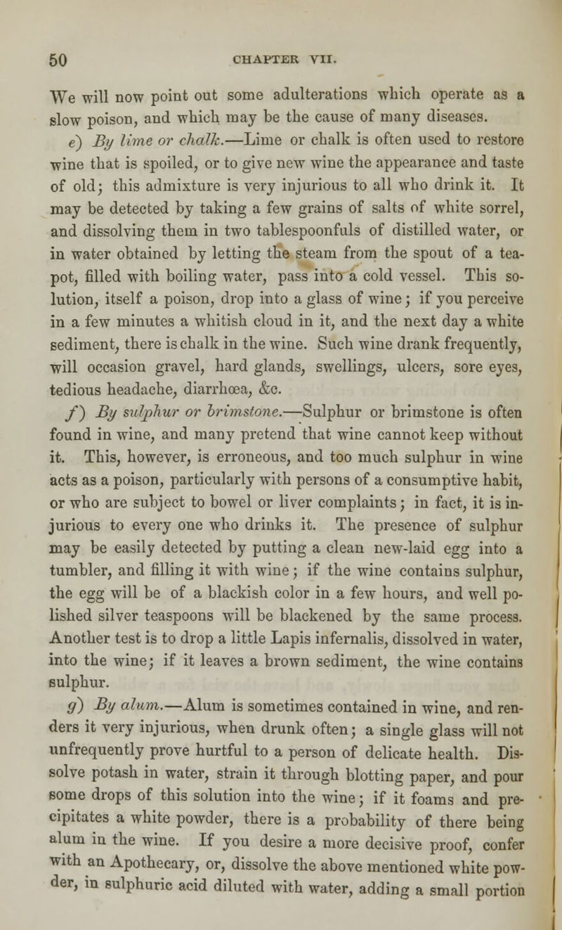 We will now point out some adulterations which operate as a slow poison, and which may be the cause of many diseases. e) By lime or chalk.—Lime or chalk is often used to restore wine that is spoiled, or to give new wine the appearance and taste of old; this admixture is very injurious to all who drink it. It may be detected by taking a few grains of salts of white sorrel, and dissolving them in two tablespoonfuls of distilled water, or in water obtained by letting the steam from the spout of a tea- pot, filled with boiling water, pass into a cold vessel. This so- lution, itself a poison, drop into a glass of wine; if you perceive in a few minutes a whitish cloud in it, and the next day a white sediment, there is chalk in the wine. Such wine drank frequently, will occasion gravel, hard glands, swellings, ulcers, sore eyes, tedious headache, diarrhoea, &c. f) By sulphur or brimstone.—Sulphur or brimstone is often found in wine, and many pretend that wine cannot keep without it. This, however, is erroneous, and too much sulphur in wine acts as a poison, particularly with persons of a consumptive habit, or who are subject to bowel or liver complaints; in fact, it is in- jurious to every one who drinks it. The presence of sulphur may be easily detected by putting a clean new-laid egg into a tumbler, and filling it with wine; if the wine contains sulphur, the egg will be of a blackish color in a few hours, and well po- lished silver teaspoons will be blackened by the same process. Another test is to drop a little Lapis infernalis, dissolved in water, into the wine; if it leaves a brown sediment, the wine contains sulphur. g) By alum.—Alum is sometimes contained in wine, and ren- ders it very injurious, when drunk often; a single glass will not unfrequently prove hurtful to a person of delicate health. Dis- solve potash in water, strain it through blotting paper, and pour some drops of this solution into the wine; if it foams and pre- cipitates a white powder, there is a probability of there being alum in the wine. If you desire a more decisive proof, confer with an Apothecary, or, dissolve the above mentioned white pow- der, in sulphuric acid diluted with water, adding a small portion