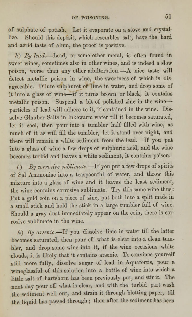 of sulphate of potash. Let it evaporate on a stove and crystal- lize. Should this deposit, which resembles salt, have the hard and acrid taste of alum, the proof is positive. K) By lead.—Lead, or some other metal, is often found in sweet wines, sometimes also in other wines, and is indeed a slow poison, worse than any other adulteration.—A nice taste will detect metallic poison in wine, the sweetness of which is dis- agreeable. Dilute sulphuret of lime in water, and drop some of it into a glass of wine—if it turns brown or black, it contains metallic poison. Suspend a bit of polished zinc in the wine— particles of lead will adhere to it, if contained in the wine. Dis- solve Glauber Salts in lukewarm water till it becomes saturated, let it cool, then pour into a tumbler half filled with wine, as much of it as will fill the tumbler, let it stand over night, and there will remain a white sediment from the lead. If you put into a glass of wine a few drops of sulphuric acid, and the wine becomes turbid and leaves a white sediment, it contains poison. i) By corrosive sublimate.—If you put a few drops of spirits of Sal Ammoniac into a teaspoonful of water, and throw this mixture into a glass of wine and it leaves the least sediment, the wine contains corrosive sublimate. Try this same wine thus: Put a gold coin on a piece of zinc, put both into a split made in a small stick and hold the stick in a large tumbler full of wine. Should a gray dust immediately appear on the coin, there is cor- rosive sublimate in the wine. k) By arsenic.—If you dissolve lime in water till the latter becomes saturated, then pour off what is clear into a clean tum- bler, and drop some wine into it, if the wine occasions white clouds, it is likely that it contains arsenic. To convince yourself still more fully, dissolve sugar of lead in Aquafortis, pour a wineglassful of this solution into a bottle of wine into which a little salt of hartshorn has been previously put, and stir it. The next day pour off what is clear, and with the turbid part wash the sediment well out, and strain it through blotting paper, till the liquid has passed through ; then after the sediment has been