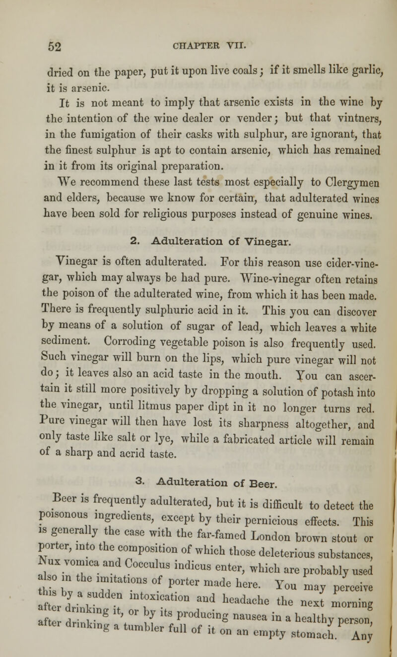 dried on the paper, put it upon live coals; if it smells like garlic, it is arsenic. It is not meant to imply that arsenic exists in the wine hy the intention of the wine dealer or vender; but that vintners, in the fumigation of their casks with sulphur, are ignorant, that the finest sulphur is apt to contain arsenic, which has remained in it from its original preparation. We recommend these last tests most especially to Clergymen and elders, because we know for certain, that adulterated wines have been sold for religious purposes instead of genuine wines. 2. Adulteration of Vinegar. Vinegar is often adulterated. For this reason use cider-vine- gar, which may always be had pure. Wine-vinegar often retains the poison of the adulterated wine, from which it has been made. There is frequently sulphuric acid in it. This you can discover by means of a solution of sugar of lead, which leaves a white sediment. Corroding vegetable poison is also frequently used. Such vinegar will burn on the lips, which pure vinegar will not do; it leaves also an acid taste in the mouth. You can ascer- tain it still more positively by dropping a solution of potash into the vinegar, until litmus paper dipt in it no longer turns red. Pure vinegar will then have lost its sharpness altogether, and only taste like salt or lye, while a fabricated article will remain of a sharp and acrid taste. 3. Adulteration of Beer. Beer is frequently adulterated, but it is difficult to detect the poisonous ingredients, except by their pernicious effects. This w generally the case with the far-famed London brown stout or porter, into the composition of which those deleterious substances, N« vomica and Cocculus indicus enter, which are probably used Is Z 'T^ °f P°rter ^ hGre- You ™y P^eive this by a sudden intoxication and headaohP +!,« ™ \ ■ afW Ar.\^ • , . utdcucne the next morning t: tt i\ tssssst* nausea in a h^ ^ g a tumbler tull of it on an empty stomach. Any