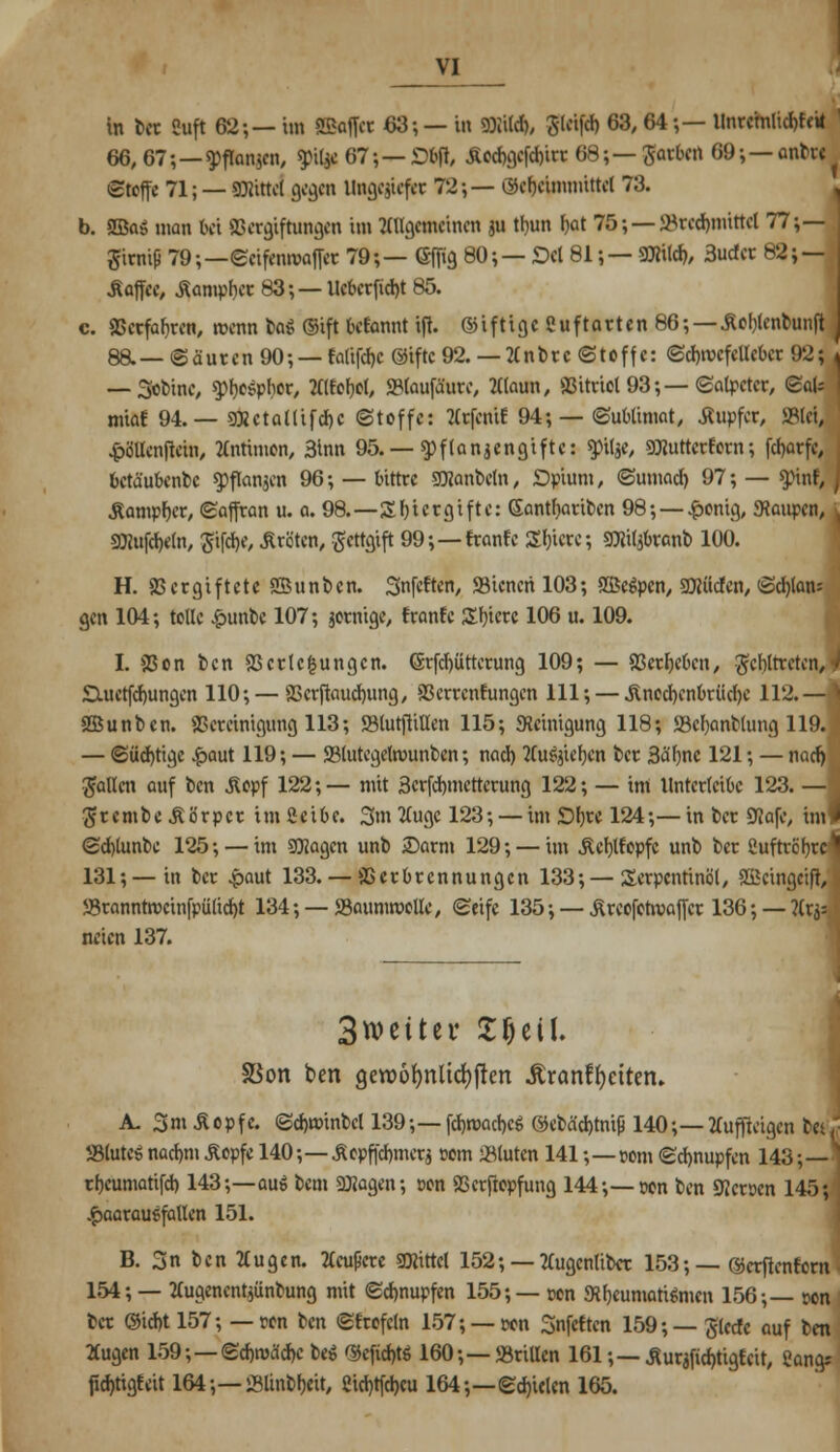 in ber Cuft 62-,— im SEoflet 63; — in Stile), SUüfrf> 63,64;— llnrcmlicbfeii I 66, 67;—$ftanjcn, «pitae 67•, — £bfl, Äocbgcfcbirr 68; — Rattert 69; — cmhc Stoffe 71; — Dattel gegen Ungegiefet 72;— ökbeimmittel 73. b. 5öa$ man bei Vergiftungen im Allgemeinen au tbun Ijat W;—S3recbmittel 77;— firniß 79;—Scifennwffer 79;— Gfiig 80;— Dd 81;— SRilcb, 3ucfcr 82; — Aoffee, Äampber 83; — Ueberficbt 85. c. Verfahren, wenn lai ®ift Getarnt i(i. ©iftlge ßuftarten 86;—Äohlenbunfi 8a— (Säuren 90*, — fatifdjc ©iftc 92. — 2lnbrc Stoffe: Scbrccfellebcr 92; — 3obine, «phoSphor, Itlfehel, SMaufäure, Alaun, 93itriol 93;— (Salpeter, QaU miaf 94.— SCRctallifd)C Stoffe: tfrfenif 94; — Sublimat, Äupfcr, JBUL •jpö'Uenftein, Antimon, 3inn 95. — Pflanzengifte: «pilae, SOTutterf orn; fcl)arfe, fcetäubenbc «pflanaen 96; — bittre SDJanbeln, Opium, Sunweb 97; — yinf, Äampber, Saffran u. a. 98.—Sbiergifte: Gantbariben 98; —£onig, «Raupen, ;, SRufcbeln, Jifcbe, Äröten, gettftift 99;—franfe Sbicrc; SRilabranb 100. H. V er giftete SBunben. Snfeften, 93iencri 103; fBcgpen, SRücfen, Sd)lan= gen 104; tolle £unbc 107; jotnige, franfe Shicre 106 u. 109. I. 23on t)cn Verlegungen. (Srfcbütterung 109; — Verbeben, fehltreten, SXuctfcbungen 110; — Verftaucbung, Verrentungen 111; — Jlnecbcnbriicbe 112.— VSunben. Vereinigung 113; S3tutfiiHen 115; «Reinigung 118; SBcbanblung 119. — Süchtige £aut 119; — Vlutegelrcmnbcn; nach 2lu6aicbcn ber 3a'hnc 121; — nacb fallen auf ben Äcpf 122;— mit 3erfchmettcrung 122; — im Unterteil 123. —' #r e m b e £ ö r p cr im 2e i6 e. 3m tfuge 123; — im Dhre 124;— in ber ÖJafc, im 4 Schlunbe 125; — im SCKagcn unb 2)arm 129; — im Äeblfopfc unb ber Cuftrchrc 131;—in ber .paut 133. — Verbrennungen 133;—Terpentinöl, SScingcifi, 58ranntrocinfpülicht 134;—«BaumrooUe, Seife 135; — Äreofotroajfcr 136; — ?lra= neien 137. 3wc11et* SljeU. SSon ben gewotjnltdjften .ftranffyeiteru A. 3m Äopfc. Schminbcl 139;—fcbrcacbcS ©ebä'd)tm|j 140;— tfuffteigen bei,' Stute» nacbm&opfe 140 ;—£epffcbmera com -Bluten 141;—com Schnupfen 143;— theumatifch 143;—auö bem Sföagen; t>on Vcrftopfung 144;—pon ben Heroen 145; Haarausfällen 151. B. 3nbcn2lugen. tfeußere 3Rittcl 152; — Tlugenliber 153; — ©crflenforn 154; — 2Cugencnt*ünbung mit Schnupfen 155;— pen «Rheumatismen 156;— pon bet (Sicht 157; — pen ben Sfrofcln 157; — pon Snfcften 159;— ßlecfe auf ben 2tugen 159;—Schleiche be* ©eficbtö 160;—»rillen 161;— Äuraficbügfeit, gang* fiebtigfeit 164;—iBlinbheit, 2id)tfcl>cu 164;—Schielen 165.