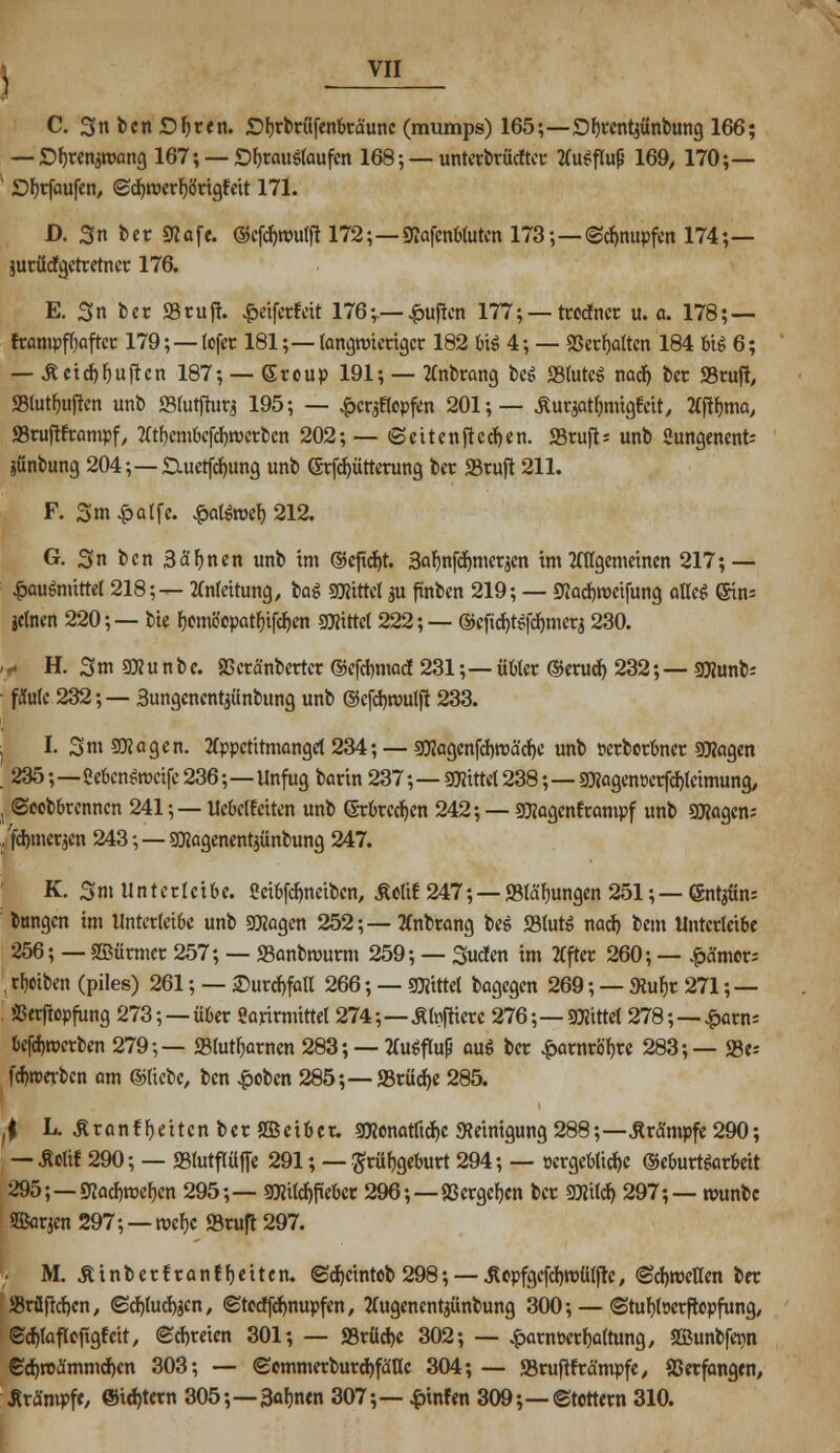 C. 3nben£)ljren. £)^rfcrüfenkäunc (mumps) 165;—£)f)ccnt^ünbung 166; — D^renawong 167; —£%au${aufen 168; — unterbrächtet- 2Cu^fIuß 169, 170;— JDfjrfaufen, ©cfyrüerFlörigtett 171. D. 3n ber STCafe. ©eföroulft 172;—gtafenttuten 173;—Schnupfen 174;— jurttefgetretner 176. E. 3n ber »ruft. £eifcrfeit 176;.— £uften 177; — troefner u.a. 178; — frampftaftcr 179;—(efet 181;—langwieriger 182 tii 4; — 33erf)altcn 184 big 6; — ß etcf)Ruften 187; — ©rcup 191; — tfnbrang beei S3tutcö nact) t>cr »ruft, S3lutf)uften unb ffilutfturj 195; — £cr$cpfm 201;— Äuqatljmigt'cit, tfftyma, SSruftframpf, Ät&cmbcfdjwctben 202; — «Seiten fielen. «Btufis unb «ungenenfc jünbung 204;—SXuetfcfyung unb <5rfcf)üttcrung ber SSruft 211. F. 3 m £alfc. $a(äoefc 212. G. Sn ben Sännen unb im ©eftcr/t. Sabnfömtrfin im 2fflgcmeinen 217; — £augmittet 218;— Anleitung, bag glittet gn finben 219; — Siacfjroetfung am (Sin- jelnen 220;— bie Fjomöcpatfjifc^cn bittet 222; — ©cficr.tgfcr.mer3 230. ,f H. 3m 9Xu nbe. 93crä'nbertcr ©c[d)madf 231;— übler ©erud) 232;— Stfunb; fMc 232;— Sungenent^inbung unb ©cfcr,roulft 233. ! I. 3m 9)2agen. 2(ppctitmanget 234; — 50IocjcnfcI>roäc^c unb »erborbner 93?agen . 235;—ßebcngrccifc 236;—Unfug barin 237;—glittet238;—9flagcnücrfcr.lcimung, j ©eebbrennen 241; — Uebclfciten unb (Srbrcdjen 242; — Sföagentrampf unb Sflagcn; /fdroierjen 243;—SEagenentjünbung 247. K. 3m Unterleibe, ßeibfefmetben, Äeltf 247; — Stauungen 251;— (Sntjün; bungen im Untcrlcibe unb 9Xagen 252;— tfnbrang beg S3lutg nad) bem Untcrlcibe 256; — ©firmer 257; — S3anbmurm 259; — Süden im 2fftec 260; — $cta»rs , treiben (piles) 261; — ©urdtfall 266; — Stötttel bagegen 269; — Slufir 271 ;— SJerftopfung 273; —übet Sarirnüttel 274;—£l#crc 276;—SOttttel 278;—£arn= bcfdjroerbcn 279;— 23lutf)arncn 283; — liugflup aug ber £arnröf)rc 283;— S3e= fdjroerbcn am ©liebe, ben £obcn 285;— S5rücf>c 285. , t L. JiranffjeitcnbcrSBctber. 9)jcnatticr.c «Reinigung 288;—Krämpfe 290; — äolif 290; — SBlutflüffe 291; — Srüfjgeburt 294; — »crgcblidje ©eburtgarbeit 295;—9Jod)roef)en 295;— 9Htld)ftebcr 296;—93ergeben ber 9)?ild) 297;— munbc ffiorjen 297; — rocf)c ©ruft 297. '; M. £ i n b e r! r a n f f) e i t e n. (Bdjcintcb 298; — .8epfgcfd)tt>ü(ftc, <Sd)meHen ber ®rüftd)cn, (Scfyudtfcn, ©toeffefmupfen, tfugenentjünbung 300; — ©tufjfoerftepfung, ©crjfafloftgfcit, (Schreien 301; — S3rüd)C 302; — £arm>erf)a(tung, SBunbfer-n <Sd)roa'mmd)cn 303; — <2ommerburd)fälIc 304; — SBruftfrä'mpfe, Verfangen, Krämpfe, ©intern 305;—3ar.nen 307;— £tnfen 309;—©tettern 310.