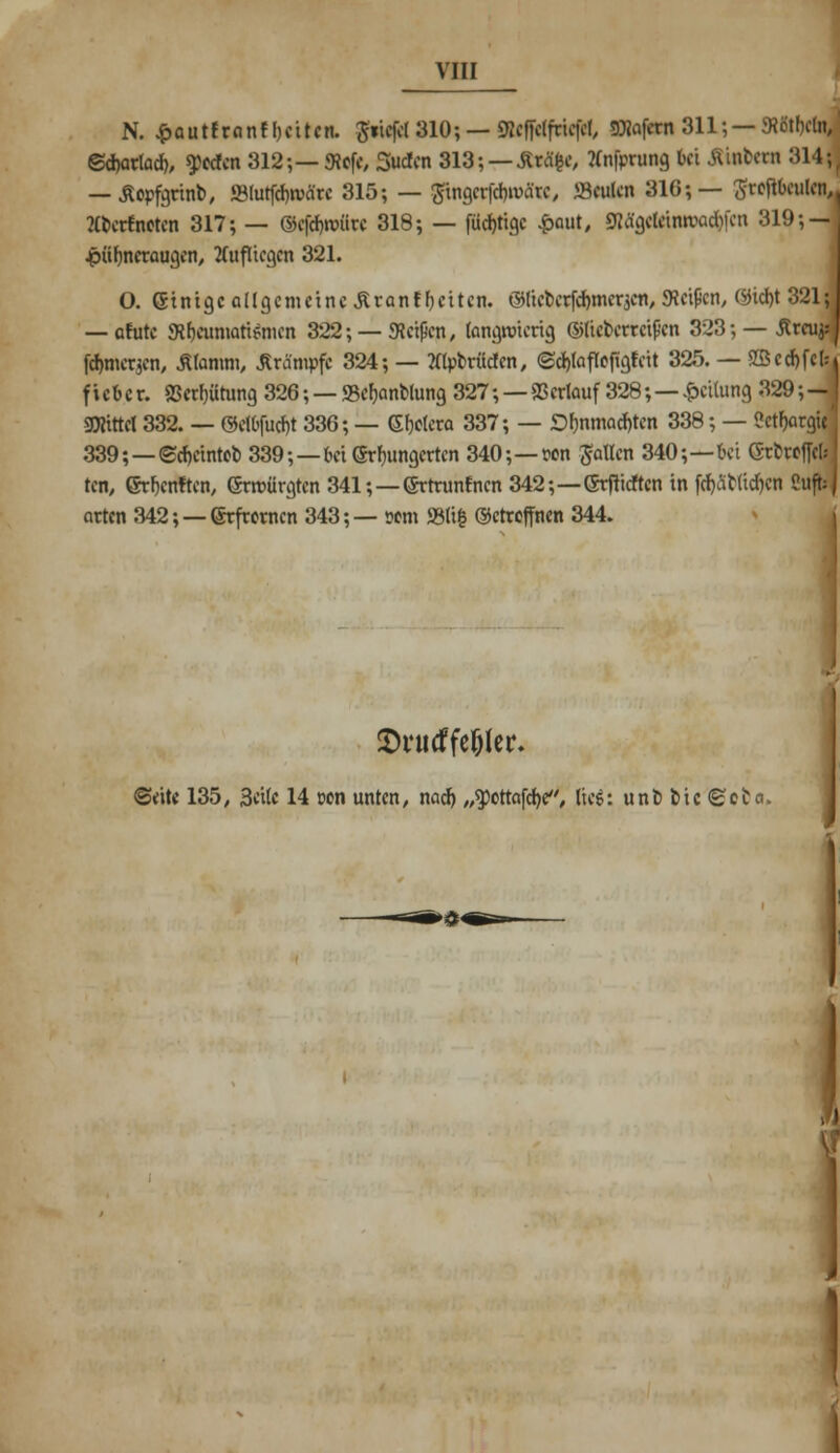 N. £autfranfl)eiten. 3«iefcl 310; — SfeflHfeiefH, SHafetn 311; — «Rötbcln, ©cbarlad), ^ccfcn 312;—<Rcfe, Süden 313; — &t&&, Tfnfprung bei Äiakai 314; — Äopfgrinb, »lutfcfouärc 315; — #ingcrfd)märc, »Beulen 310;— Srejtbculen, Kberfneten 317; — ©cfefjroiirc 318; — (listige £aut, Rtypttnotitfcn 319; — Hühneraugen, aufliegen 321. O. Gtnigc allgemeine Äranf beiten. ©licberfdjmerjcn, «Reifen, ©id)t 321; — ofutc «Rheumatismen 322; — «Reißen, langwierig ©lieberreißen 323; — jtrcujs fömerjen, Äfanun, Krämpfe 324; — tftybrüclcn, <Sd)lafleftgfeit 325. — SB cd)fei: fieber. 9Serf)ütung 320; — <8ef>anblung 327; — Verlauf 328;—.«peilung 329; «JRittel 332. — ©elbfucfa 330; — Gljelera 337; — D^nmad)ten 338; — «ctfjargi 339;—©djctntcb 339;—bei erhungerten 340;—»cn Jollen 340;—frei Grbwffrt ten, ©rljenften, ©rmürgten 341;—©rtrunfnen 342;—(Srfticftcn in frf)ät(td)cn (hiß arten 342; — ©rfrernen 343;— sem S3li| ©ctreffnen 344. fUj:J ■9 IT* SH'iitffe&ler. ©eite 135, Seile 14 cen unten, nad) „«pottafdje, lies: unbbic©ota. ß