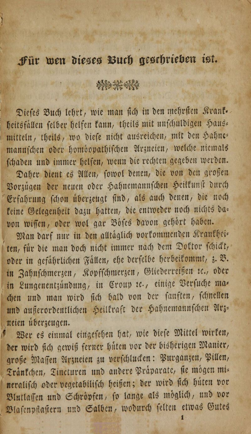 dfür toen ümt& Burt $mf>vitben iüt. liefet? SSud) lef)vt, wie man fiel) in t>en mefjrjlen $ranf« fjeitefdllen fel&er fjelfen fanit/ tfjettS mit unfdjulbtgen $m$* mittein, tljetlä, wo biefe nic^t an$reid)C«/ mit beti£a$tte* mannten ober Ijomüopatrjifdjett Sir&neien/ welcöe niemals fd)at»en «nb immer Delfeit/ wenn bie red)teu gegebe« werben. $af)er t»ient e$ Sitte«/ forool benen, t»ie von teil grollen SSorjügen ber neuen ober £af)uemannfd)en £etlfunfl bnrd) grfaijrnng fdjon üGevjeiigt jmb, als auetj benen, W nod) feine ®elege«fjett ba$« rotten, W entweber nod) ntdjts U* von wiffen, ober wol gar ^öofe^ baoon gebort ijaOen. man barf nnr in ben atltdglid) oorfommenbcn Ärtfiff tf» Lten, für bie man bod) nid)t immer nad) ^m &oftor fc&tdt, ober in gefäfjrltdwt Ratten, efje berfel&s fjcrfcetfommt, j. 35. fo 3a$nfc&met:jen, äopffdjmerjeit/ ©iieberreißen w.; ober t« ßtiitgenentsüntwng/ in Group :c, einige <3erf«d)e ma* djen unb man wirb jtd) eaib oo« ber fünften/ fdmeßen tmb außerordentlichen $dlfroft ber £aljnemannfd)en %n* neien überzeugen. I 28er e$ einmal ein'gefe^en f)«t/ wie biefe Mittel tvirfen, oer wirb jtd) c,etx)i0 ferner Ijiiten oor ber oiöfjerigcn Lanier/ große %U§in SJrjneien ju oerfd)l«den: ^urganjeti/ Ritten, £ra»Wjcn, Smcturen «nb anbere Präparate, jte mögen mi* «eralifdi ober oegetaöilifd) (jeifen; ber wirb jtd) f)ütcu oor SMuttatTcn «nb Kröpfen, fo lange aU moglid)/ «nb oor S3fafcnpflafcern «nb 6aloc«/ woburd) feiten etrcaS ©Ute*