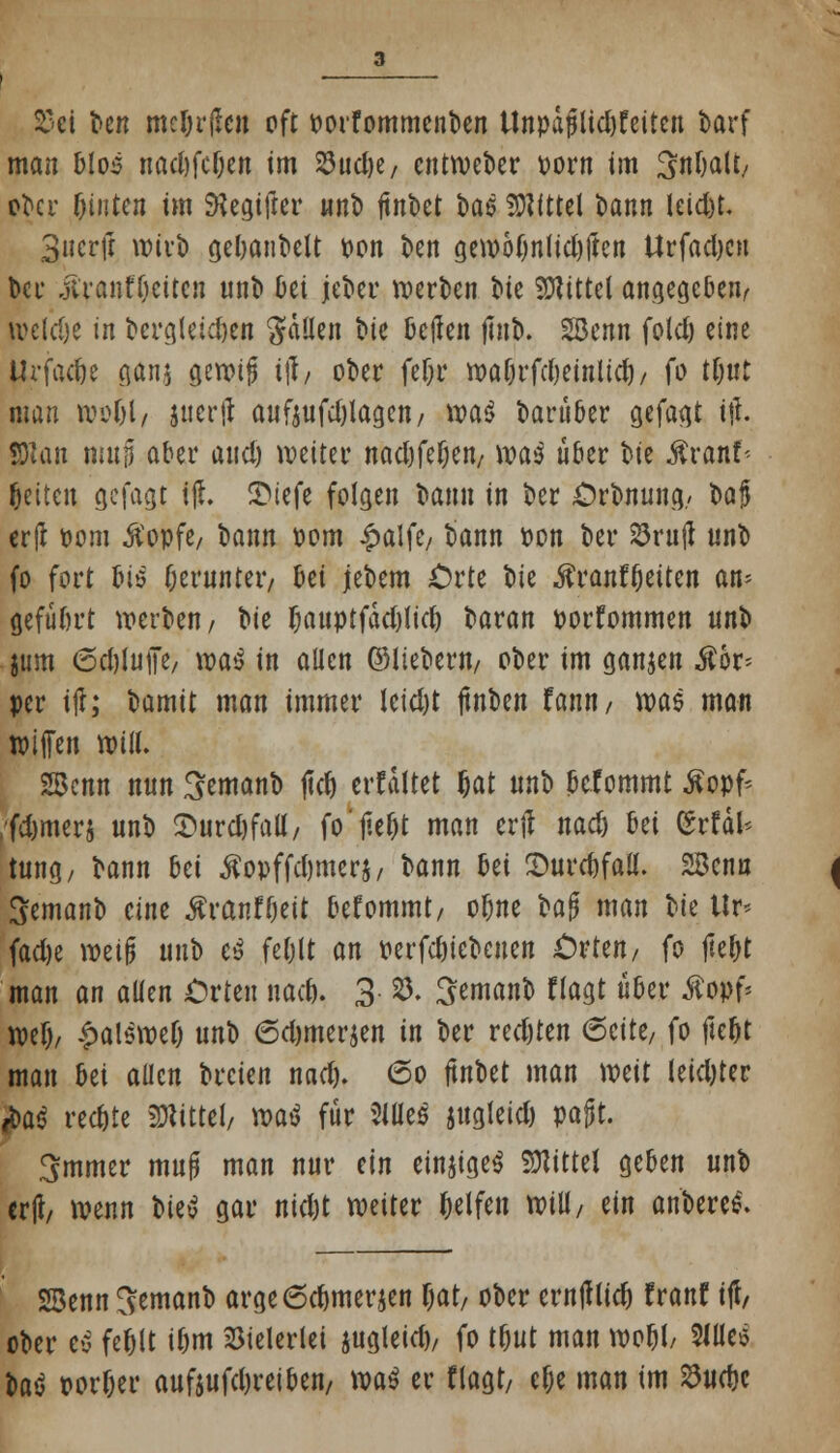 25ci ^e^ meljrjlen oft oorfommenben Unpaplid)£eiten barf man blos nact)fcOen im ^uctje, cntweber oorn im Snbaü, ^ci- hinten im JKegifter nnb ftnt>ct t»ae Mittel bann leid)t. 3«crjt wivl) gebanbelt Don ben gewo(jnlid)ften Urfadjcn bei* iivanfOettcji nnb bei jeber werben t>te Mittel angegeben, weldje in bcrgleid)en fallen bie teilen jtnb. 2Benn fold) eine Urfac&e ganj gewijj if, ober fe&r wa&rfrfjetolid}/ fo tfjut man woljl, juerff aufjufd)lagen/ wa$ barüber gefaxt i$. 2)1 an mujj aber and) weiter nad)fef)en/ waä über oie Äranf* ^etten gefagt ifh £>iefe folgen bann in ber Orbnung, t>a§ erfl oom ^opfe, bann oom £alfe7 bann oon ber SrujJ nnb fo fort Iuö fjernnteiv bei jebem Orte bie .ftranftjeiten an* gefübrt werben/ W f)auptfad)lid) ^avan porfommen nnb jum 6d)in|Te/ m$ in allen ©liebem/ ober im ganjen Äor* per itf; bamit man immer letdjt jtnben fann/ was man Kufen will. 2Bcnn nnn ^emanb jtdj erfdltet {jat nnb befommt Äopf* ;fd)mers nnb 2>urd)fall/ fo'jie&t man erft nad) Ui (SrfäJ* tung, bann bei Äopffdjmerj/ bann Ui Streitfall. 2Benn Semanb eine #ranf(jett befommt, obne bn$ man bie tlr< fad)e weif* nnb e$ feljlt an wrfdjiebenen Orten, fo jte&t man an allen Orten nad). 3 8. ^ernanb Hagt über Äopf* wef), ^alöwef) unb 6d)merjen in ber redjten 6cite, fo fte&t man bei allen breien nad). 6o ftnbet man mit leidjter M$ rechte Mittel, m$ für 2lües jugleid) pagt. 3mmer mn§ man nur ein einiges Mittel geben nnb erfc wenn t>ie>o gar nid)t weiter Reifen will/ ein anberei?. SSenn ^emanb arge6d>merjen fjat, ober ernfflid) franf iji, ober ev fefclt i&m Vielerlei jugleid), fo tfjut man roo&l, Slüeö U$ oor&er auf$ufd,reiben, m$ er flagt, elje man im 23ud)c