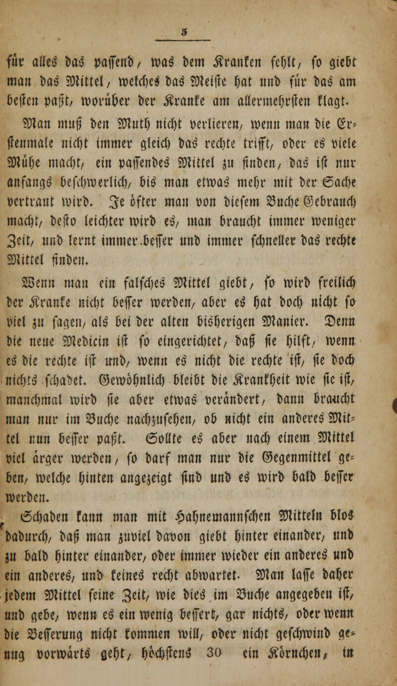 für aUtü t>tö pajfenb/ m$ Um Traufen fcßlt/ fo gießt man $a$ Mittel, wefd)c$ taö SDteitfe (jat unb fut* t>aö am ßeffen papt/ worüber ber ßranfe am allerme§rjlen (lagt. SJlan mufj i>en SDJutlj ntc^t »ediere«/ wenn man ine fix* tfenmale ntdjt immer gleid) t>a^ redjte trifft/ ober e$ viele SKüfje mad)t, tin pajfenbeö Mittel ju ftnben/ M itf nur anfangt ßefdjwerltdj/ ßi$ man etwa$ meljr mit Der <5ad)t vertraut wirb. 3e oftev mau von btefem 23ud>e @eßraud) mac^t/ t>eflo leichter Wirt) e^ man ßraudjt immer weniger 3eit/ unb lernt immer.Geifer uni> immer fdjneller H$ redjte Mittel ftnben. SSenn mau ein falfdjeö Mittel gießt/ fo wirb freilidj ber Äranfe nid)t ßeffer werben/ aßer e$ Ijat bodj nic&t fo viel $u fageit/ a(ä ßei ber alten ßießerigen Lanier. Senn bie neue 5D?ebictn ift fo eingeridjtet, baf fie Ijilft/ wenn cö bie red)te ift unb/ wenn e$ nietyt W redjte tff/ fie bod) <md)ti fäaM. ©ewoljnltd) ßleißt W ÄranfOeit wit jlc ift/ mandjmal wirb fte aber etwae oeränbert/ bann ßraudjt man nur im 23ud)e nad)$ufefjen/ oß niefct tin anbereo Mit- tel nun ßejfer mt* 6otlte es aßer nad) einem SOWtel Diel arger werben/ fo barf man nur bie Gegenmittel ge^ ßen/ weldje hinten angezeigt ftnb un'ö e$ wirb ßalb ßeffer werben. 6d>aben faun man mit £almemannfdjen Mitteln ßlo$ H\}uxd), bafj man juoiel baoon gießt hinter einanbeiv unb ju ßalb Ointer tinanUx/ ober immer wieber ein anbere^ unb ein anbereö/ unb feinet redjt abwartet. SOtan laffe baöer jebem Glittet feine 3eit/ xt>it i>it$ im 23udje angegeben i$, unb gebe, wenn t$ tin wenig ßeffert, gar md)t$/ ober wenn W 23e(ferung mc&t kommen will/ ober nid)t gefdjwinb g> nug oorwartö ae&t/ (>ed)jlcnä 30 ein Sbxnfyn, t«