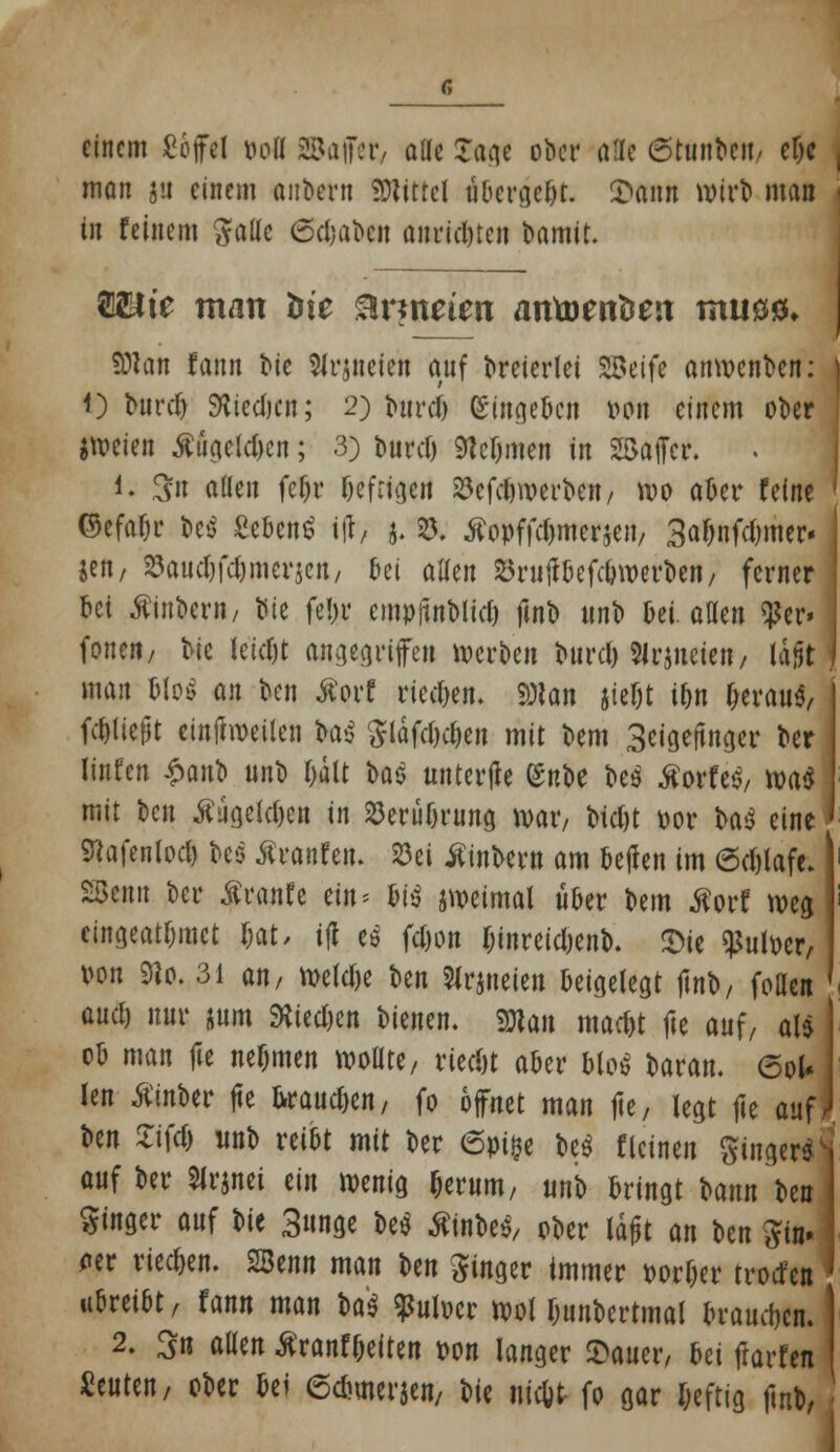 einem ßojfel öofl ©affer, alle Tage ober afle ßtonbe«/ elje man jit einem anbern Mittel übergebt. £ann Wirt) man in feinem $attc Schabe« anrichten bamit. $2Ute man bie brüteten antoenöeit muöö» 9)1 an fann bie Slrjneten auf dreierlei SBeife anwenden: t) buref) SKtedjen; 2) t>urcl> eingeben r-on einem ober freien #ügetd)cn; 3) burd) Steinten in Sßaffcr. i. 3fn allen fc^v befugen $cfd)werbctt/ wo aber feine ©efafjr Dcö Scbcntf t(J> j. 8. tfopffcljmer$en, 3abnfd)iner« jen, S3audjfdjmer$en/ oei allen S5ruflöcfcöwerDen / ferner bei tftnber»/ bte febr empjtnblid) fint» unb Det atten per- foriert/ bic ietdjt angegriffen werben burd) SJrjneieit/ lajjt man f>M an ben #orf rieben, mn jie&t ibn ^erau«, fcbliejjt einteilen ba$ $ldfd)cben mit bem 3eige(tnger ber linfen $an1) unb bätt Hz unterfle (Snt»e be3 tforfeö, wa$ mit ben #ageld)cn in 23erubrung war, bid)t por ba$ eine | ^afenlod) bes ßranfeu. S33ei tfinbern am beffen im 6d)lafe. SBenn ber Äranfe ein* m jweimal über bem ßorf weg eingeatmet r;at, tjl es fd)on rnnreidjenb. £ie Sßutoer, Pon 9lo. 31 an, wetebe ben Slrjueien beigelegt jUib, foHen and) nur jum 9^ted)en bienen. «Statt maebt fie auf/ al* ob man fie nefjmen wollte / ried)t aber Mos baran. 6oU len tfinber fte krausen, fo öffnet man fie, legt fie auf; ben ZW «ob reibt mit ber 6pi^e be$ fleinen $inger$| auf ber Slrjnei tin wenig &erum, «nb bringt bann ben | Ringer auf W 3unge m Äinbe«, ober lajjt an ben ^in- <rer rieben. SBenn man \>m Ringer tmmer porfjer trotten | rixtät, fann man ba* Wocr wol fcunbertmal braueben.' 2. 3n aUen ßranf&eften t>on langer Stauer, Ui ftarfen beuten, ober bei ©cbmerjen, bie nic&t- fo gar Deftig fmb,