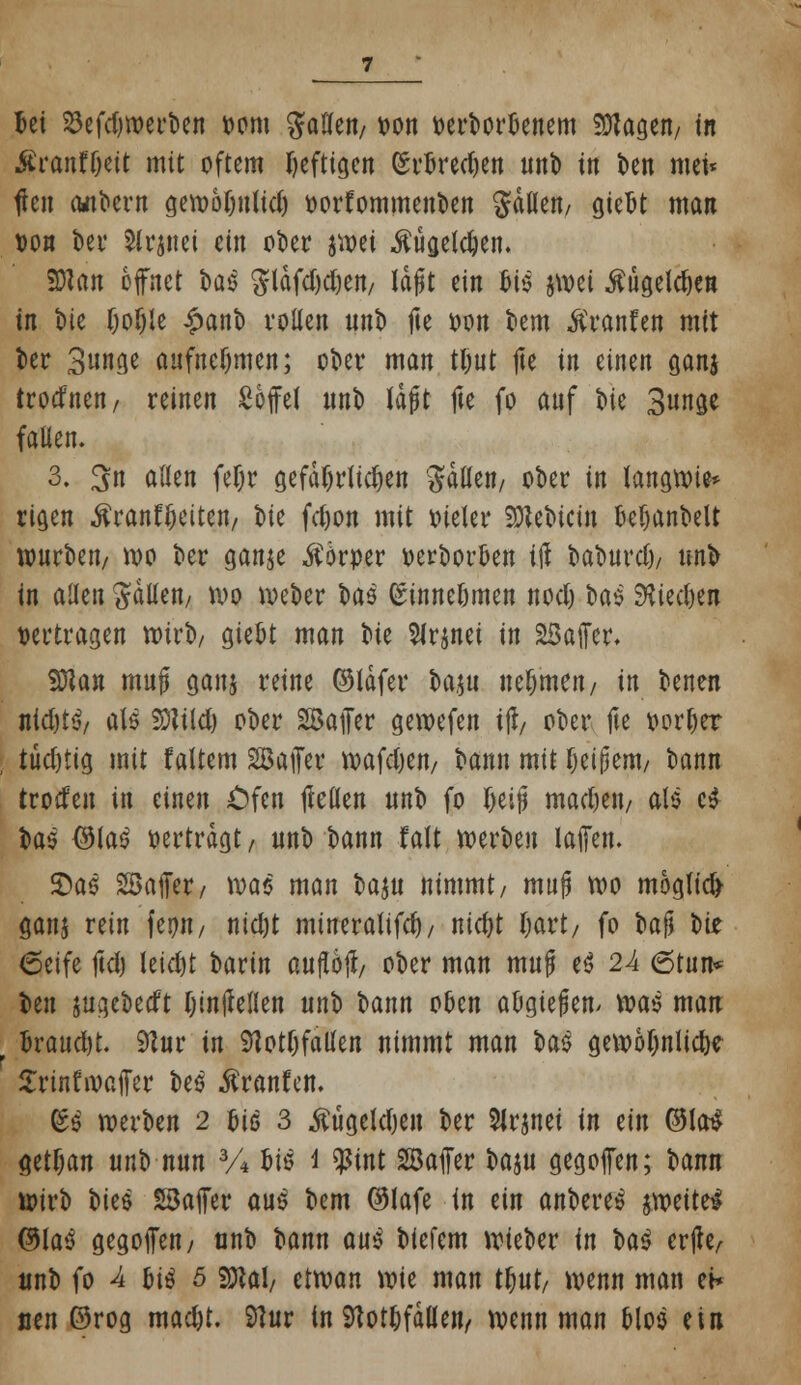 Ui 23efd)werben oom Raffen/ oon v>ert>orl3enem SDtagen/ i« £rant'l)eit mit oftem heftigen (Srfcred)en unb tn ben mei< flen albern gewofjulid) oorfommenben fallen/ giefet man oon bei* Slrjnei ein ot)et jwei $ugeld)en. SDlan öffnet bae $läfd)djen/ Idfjt tin bis jwei $ugeld)en in tue f;of)Ie £anb vollen nno fie oon bem Fronten mit ber 3unge aufnehmen; ober man tljut fie in einen ganj trodnen, reinen Soffel nnt) Idfjt fte fo auf t»ic Bunge fallen. 3. 3n allen fefjr gefährlichen galten/ ober in langwie* rigen ßranf&citcn/ bie fdjon mit oieler SRebicm Defjanbelt würben/ wo ber ganje Körper oerbor&en ift baburd)/ unb in allen fallen/ wo Weber bas (Sinne&men nod) U$ $iecl)en vertragen wirb/ giefct man ok Slrjnei in 23affer. fflan muft ganj reine ©Idfer baju nehmen/ in benen nid)t<v als Stfild) ober Safer gewefen ijl/ ober fte oorfjer tud)tig mit faltem Sajfer wafd)en/ bann mit fjeijjem/ bann troden in einen Cfen ftellen unb fo I)ei§ madjeit/ als c$ b05 ®la3 oertrdgt / unb bann f alt werben laffen. 2)ae Söafer/ \va$ man vm nimmt/ mujj wo möglich ganj rein feijn/ nid)t mtneralifd)/ nicfyt Ijavt/ fo bafj oiz 6eife ftd) leidjt bartn auftojt/ ober man muf e$ 24 6tun* ben jugebetft fjintfellen unb bann oben aögieflen> m$ man fcratidjt. 91ur in 9tott)falien nimmt man ba$ gewöhnliche Srinfwaifer be$ ßranftn. ^ werben 2 faß 3 $ügeld)en ber Slrjnei in ein ©la$ getfjan unb nun 3A bis i $int SBaffer baju gegojfen; bann wirb vm SSaffer au£ bem ©lafe in ein anbere^ iwitti @laö gegoffen, unb bann aui biefem wieber in U$ erjte/ unb fo 4 &i$ 5 Sttal/ etwan wie man t&ut/ wenn man ei* neu ©rog madjt. Sftur in SHot^fäUen/ wenn man Mos ein