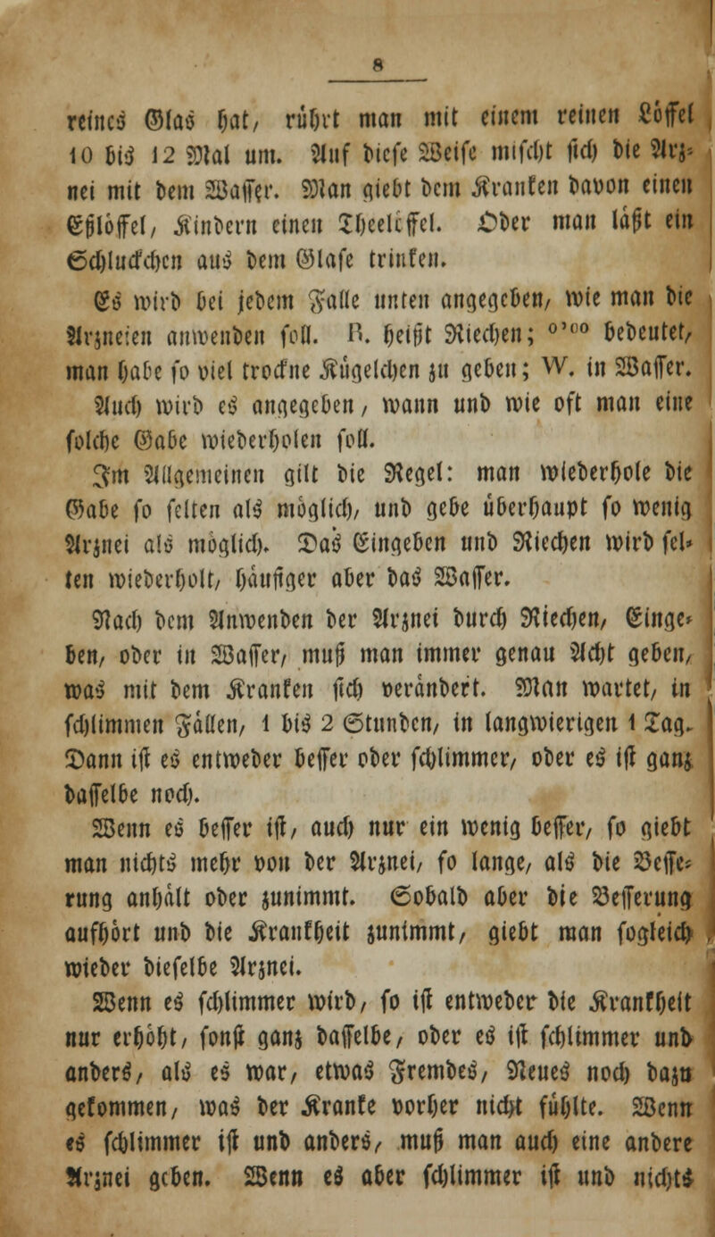 rcfacö ©foö fat, rübrt man mit einem reine« Cojfei 10 m 12 gjlal um. Siuf biefe Siöcifc mtfdjt ftd) Die Hrj» nei mit bem SSMftr. 9J?an giebt bera tränten baoon einen ejilöjFel, Ätabern einen Sftcelcfel. Ober man lagt ein 6djlucfd)cn Mi bem ©lafc triufeii. (gö wirb Oei jebem $aöe unten angegeben/ wie man bie tfrgneten ainvenben frti. R. beifjt SKied)en; °'(,° bebeutet, man fjabe fo Diel troefne #ügeld)en ju geben; W. in SaiTer. 5(ud) wirb e$ angegeben/ wann unb wie oft man eine folcöc ®abc wieberljolen fei. 3m Siagemeinen gilt W Siegel: man wieberbole ete ' ©a&e fo feiten al$ möglich unb gebe überhaupt fo wenig tfrjnei a!ö möglid). Saß (Singeben unb SKiectyen wirb fei* i ten wieberl)olt/ fjäuftger aber U$ SfBajfer. Wach bem Slnwenben ber SJrjnei burd) Vtitdm Singe* ben, ober in SJöafiTer, muß man immer genau 2ld)t geben, j xoat mit bem ^ranfen jic& »erdnbert. SDtan wartet/ in fdjlimmen $dßen, l biö 2 etunben, in langwierigen 1 £ag- £ann ijl es entweber beffer ober fcfolimmcr, ober es tff gan& baifeibe nod). SBenn es beffer ijl, audj nur ein wenig beffer, fo giebt man nichts meljr oon ber Slrjnei, fo lange, als W 23etJc- rung antjdlt ober junimmt. 6obalb aber t)it 23efferuna; auff)6rt unb W ^rauf&eit juntmmt, giebt man fogleicty wteber biefelbe 2Jrjnei. 28enn es fd)limmer wirb, fo ijl entweber bfe ßranf&eft nur erhöbt, fonji ganj baffelbe, ober eö ijt fdjlimmer une anbers, als es war, etwas ftrembes, 9ieues nod) bajii gefommen, was ber $ranfe eorfjer ntdtf fublte. Sßenn es fc&limmer ijl unb anbers, mujj man aud) eine anbere JJrjnci geben. 25enn eö aber fdjlimmer ijl wn'a uidjt*