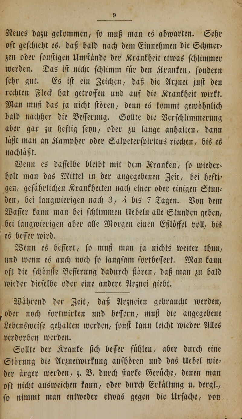 9teueö fcajtt gekommen/ fo muß man e$ abwarten. 6efjr oft gefd)ief)t es, bafj Salb nad) Dem (Sinnebmen bte 6d)mer* Jen ober fontfigen tlmfldnbc ber «ftranfbeit ttmt fdjlimmer werben. 3)aö i(l nidjt fcbtimm für ben Traufen, fonbem fe&r gut. ®ß ijl ein 3eidj-en, t>a^ bie 5lrjnei jujl t>cn red)teu 3lecf fjat getroffen nnb auf bte ßranffjett wirft. ffian mufj H$ ja nidjt tforen, benn es' fommt gewoljnlid) balb nad)l)er bte 23efferung. 6olUe bte 23erfdjlimmerung aber gar *u befttg feon, ober ju lange anhatten/ bann läjjt man an Äampfjer ober <2alpeterfpiritut> rieben / $i$ e$ nadjldfjt. 2Benn iß bafielbe bteitjt mit bem Traufen, fo wleber* fjolt man H$ bittet in ber angegebenen 3eit/ oei ^eftt= gen; gcfdF)ritd)en .ftranffjeiten nad) einer ober einigen 6tun* ben, ßei langwierigen nad) 3, 4 biö 7 £agen. 25on bem SBafier fann mau ßei fd)limmen liebeln alle (5tnnUn geben, , bei langwierigen aber alle borgen einen (Sfloffel ooll, btö e$ beiJer wirb. SBenn eö belfert, fo mujj man ja nicbtS weiter tbun, nnb wenn e£ and) nod) fo tangfam fortbejfert. 2D?an fann oft t>\c fdjontfe ^effernnq baburc^ tforen, bajj man ju balb wieber WU\U ober eine anbere Slrjnei giebt. SBaljrenb ber 3eit/ bafj Slrjneien gebraucht werben, rober nod) fortwirfen mi^> belfern, muft W angegebene Sebensweife gehalten werben, fonj? fann leid)t wieber 5llle$ oerborben werben. 6otlte ber $ranfe jtdj bejfer fügten, aber burd) eine 6torung bte Slrjneiwirfung aufboren unb bat Hebel rok> ber arger werben, j. 23. burd) tfarfe ©erttebe, benen man oft ntebt ausweisen fann, ober burd) (Srfdltung u. berglv fo nimmt man entweber etwas gegen t>U Urfadje, von