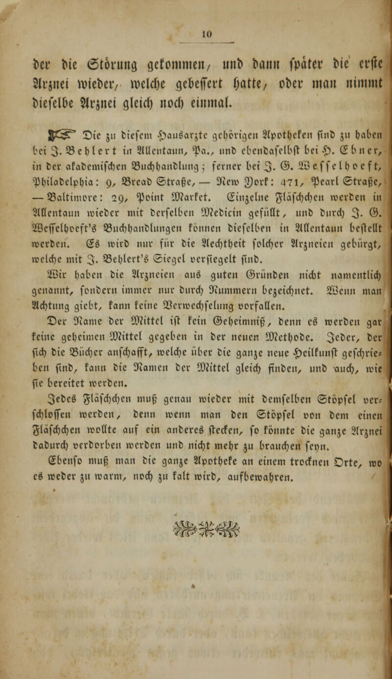 frei* tue 6töwna, gcfommcii/ tint> bann fpdtci* tue etile 3li'jim n>iefceiv weldje gckfiTcrt OattC/ ober mau nimmt i>iefel&e 5(i4inei gleicf) nod) einmal. JC^ Sic jii tiefem .^auöarjtc gct)cvtgcn 2(potljcfen ftnb $u foaben bei 3. 53et)lert in SlUcutaun, ^a., unb ebenbaff tbft bei*), ebner, in ber afabemiferjen SSudjtjandhnicj; ferner bei 3- ©• 2öcffctr>ocft, ^r)ttat>ctpr>ia: 9, 93rcab ©trage, — Wew 2)orf: 471, *Pearl ©trage, — ^Baltimore: 29, 'Point SKavfct. Siujelne ^lafcfydjen werten in Mcntatin roieter mit bcrfclbcn SOtebtcfn gefußt, nnb biird) 3- ©• SScjfclboeft'ä 93ud)t)anblungeu fonnen biefclben in Slttentaun bcfteöt rcerben. (Jö wirb nur für bie 2(ed)tt)ett fotcfycr Slrjncicn gebürgt, rccld)c mit 3. SSe^lert'ö Siegel ocrfiegelt ftnb. 2ötr fyaben bie SJrjncien au3 guten ©rünben niebt namcntlid) genannt, fonberu immer nur burd) Wummern bcjcidjnct. SBenn man SHdjtung giebt, fann feine 23crwcd)felung oorfaöen. ©er Warne ber Mittel ift fein ©e&eimmjj, benn eö werben gar feine geheimen Mittel gegeben in ber neuen sJ9?ctl)obe. 3c^cr/ t>er fid) bie QSüctjer anfdjafft, weldjc über iic ganje neue £eilfunft gefcfjvtes ben ftnb, fann bte Flamen ber Mittel gletd) finben, unb aud), wit fic bereitet werben. 3ebeg 5^fd)d)cn mug genau wieber mit bemfelben ©topfet »er; fdjloffen roerben, benn roenn man ten ©topfet »011 bem einen g(dfd)d)en wollte auf ein anbereö fteefen, fo fönnte bie ganje 3(rjnei taburd) oerborben werben unb nidjt mefyr ju brauchen fetjn. gbenfo mug man bie ganje 2Jpotl>efe an einem troefneu Orte, wo c$ weber 51t warm, nod) ju fatt wirb, aufbewahren. mmm