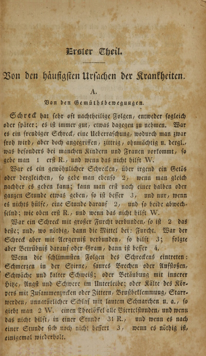 iErsier m)dl 25on t)en ^duftgften Urfatfxn &et Ätanf^cttcn. A. S5on ben ©emüt^benjcgUBö^n. 6d)retf tyat fc^>tr oft nacf>tf)etfige folgen/ etttweber fogkidj ober fpä'tcr; eß tf* immer gut/ etwaß bagegen $is nehmen. 2Bar eß ein freubtger Sdjretf/ eine tfebcrrafcfynng/ wobnrcfo man jwar frei; wirb/ aber boefy angegriffen/ zittrig/ ofmmäcfytig «. bergl, »aß befonberß bei manchen Äinbern nnb Tratten »orfommt/ fo gebe man 1 erft R.7 nnb wenn baö nidfrt futft W. 2Bar eß ein gewüfwUciKr ©c&rctfen/ über irgenb ein ©cto« ober bergleidtjen/ fo gebe man ebenfo 2/ wenn man gleich nact)r)er eß geben fann; fann man erft naefy einer falben ober gangen ©tnnbc etwaß geben/ fo ift beffer 3, nnb nnr/ wenn eß nicfytß &ittfc/ eine (Stnnbe baranf 2, nnb fo beibe abm& felnb; wie oben erft R./ nnb wenn baö ntcfyt bitft W. 2Bar ein 6($recf mit großer 5nrcf)t »erbunbett/fo ift 2 t>ad beile; nnb/ wo nöt&ia,, oann bte Mittel bei; gurdjt. 2Bar ber €<$re<f aber mit $Cera,ewifj oerbnnben/ io tyitit 3; folgte aber 23etriibnifi barauf ober ©rant/ bann tfl beffer 4. ©enn bte fc&timmften folgen beß 6ef)retfenß eintreten: 6ef)merjen in ber 6tirne/ fanreß 23rccf)cn ober Slnftfofjen/ 6e&wä'e&e nnb falter 6cfnveif;; ober 25ctä'ubnng mit innerer §i%t, Slngft nnb 6#Werc im ttnterfetk; ober Ää'Ite beß Äiir- perß mit 3ufammenj«efen ober 3itumf SSrnflbcflcmmuttg, 6tarr- werben/ nnnatw'rltctycr (Scijltf mit fantem 6ct)narcf)cn n. a./ fo giebt man 2 W. einen Teelöffel alle «Biertcfthmbcti/ nnb wenn baß nidfrt HIft/ i einer Ctttnbe 31 R./ nnb mnn eß nac^ einer 6tunbe ficf> nocl} nid?t belfert 3/ wenn eß ntft&ig. itf/ linigemat wkberboU,