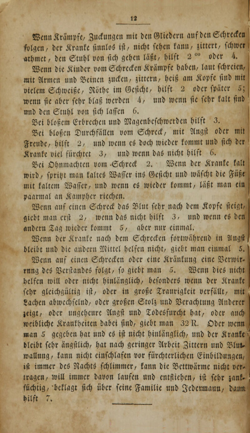 ©cmt .Strümpfe/ Surfungcn mit ben ©liebern aufbcn6d)recfeo feigen/ ber Äranfe ftttttfo* ift, nieijt fe|«i fann, jittert, fc&w« «&met, bett etatty oon fiel) ge^ett laßt, t;ilft 2 ü0 ober 4. SBenn otc tfinber 00m (odiretfen Krämpfe &a&cn, taut fdjrcicn, ratt Firmen unb deinen jiicfcit/ gittern/ &ciG am Kopfe fürt mit oiclem 6ct)mei|5e/ J)iiitlK im (9cftd)t/ f)ilft 2 ober fpätcr 5; wenn fte aber fein* Ua$ werben 4/ inrt wenn fie fet>r falt ftn^ nnb ben 6tttf)l oon fid) taffen 6. SSci Mosern (Srh*ed;en nnb 9)?agcnbcfd)wcrben &tlft 3. S5ei Mögen £urd)fällen 00m 6cf;rcrf/ mit 3lngtf ober mit Jren&e, &Uft 2/ nnb wenn cö borf) wteber fommt unb ftcfc ber Äranfe oiet flirrtet 3, nnb wenn b<\ö nid>t f)ilft 6. S3ct Ol)nmad)tcn 00m -edjrcd 2. SBcmt ber Äranfc falt wirb/ fprift man falte* SBaffer inö ®t)\d)t nnb müfd;t bie ^üfd mit f altem SßJajfe*, nnb wenn eö mieber fommt/ läßt man ein paarmal an Äainptycr riechen. ©enn auf einen 6d>recf baö 25 Int fe&r naefc bem Äopfe tfetßt, Siebt man ertf 2, wenn batf nid)t l)ilft 3, nnb wenn etf ben «ttbern Sag wieber fommt 5, aber nur einmal. SHJenn ber Äranfe naef) bem 6d)recfen fortwäfjrenb in 2ingf* bleibt nnb W anbern Mittel Reifen nietyt, giebt man einmal 5. SBcnn auf einen ©djretfcn ober eine Äranfung eine tBermir- rung bcö «Bcrtfanbcö folgt/ fo giebt man 5. 2Bcnn bicö liiert bclfcn will ober ntd)t hinlänglich/ befonbertf wenn ber ftranfe fcl;r gleichgültig tfl, ober in grofjc Sraurigfeit perfatlt/ mit Sachen abwcdjfclnb/ ober großen 6tolj nnb 2krad)tung Ruberer jeigt, ober ungeheure Slngft nnb Sobcöfnrcfyt l>at, ober aurf> weibliche Kränkelten babei fürt/giebt man 32 R. Ober wenn man 5 gegeben &at nnb ctf ttf nid)t t)inlä'nglid), unb ber Äranft bleibt fe&r ä'ngtfttd), fjat nad) geringer Sirbctt 3tttern nnb S3tut* roallung, fann nid)t einfdjlafcn oor fiird)tcrlid)en einbitbnngen/ ift immer bcö ?iacf>ty fd)timmer/ fann bie 33ettmärmc uidjt »er* tragen, will immer bauon laufen unb entfliegen, itf fcl>r janf* fiid)tig/-beflagt fiel) über feine Familie unb Sebcnnanu, baim feilft 7.