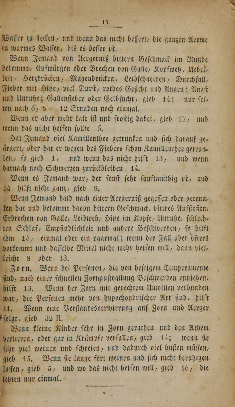 8£ajFet jtt tfccfctt/ tntb wenn fcaö ntcfyt belfert/ fcie ganje« kernte in warmeö Gaffer/ bttf e$ Jcffctr iß, SSkw Sewanb von 9Cera,efinfj feitter« ©efefwaef im Stabe lefommt/ flttfwiirgen ober 33re$ett von ©aüo Äopfwcfr, tte&efc feit 6erjbrttceett/ SDlagenbrMen/ Sctbfcfjtteibett/ Surcf)fatf/ gieto mit £i$e/ »irt 2>urtf/ m&e$ ©eftd&t mit) Slugcn; Stogfl unb Unruhe; ©atfenjteber ober ©efbfucfyt/ gieb 14; nur feu ten naef) 6/ s — J2 6tttnben noef) einmal. SBemt et* aber ttte&f faft ijl unb froftig kki/ gicO 12, tmfc wenn t»aw nidjt Reifen foUte 6. £at Semattb tuet ÄamtUem&ee getrtmfett unb fiel; Darauf a> ärgert/ ober f>at er wegen bev gießet* fcfwn ÄamiUent&ee getrun* fett/ fo gieb 1, unb wenn baö nicl;t ijil'ft 13/ unb wenn barttad; noef; 6cf;merjen juritefbfetben 14, Senn es Scmaub mar/ ber fottjt fel;r fattftmtitlng itf/ unb 14 l;ilft tttcfyt ganj/ gieb 8, SBemt Semanb ktb naef; einer Sfergernift aegeffen über getrun* fett tyat unb befommt baoon Gittern ©efdmtacf/ bittres Sfofilofjett/ (SrbredKtt Don ©alle/ Seibmef)/ £i£e im ÄopfC/ Unruhe/ fdjlecf)* ten 6cfyfaf/ (Smpitnbtief;feit unb anbere 25efd;merbett/ fo f)üft ifmt 14/ einmal ober ein paarmal; wenn ber galt aber'öfters »orfommt unb baiTefbe bittet nid)t metyr I;effen \mtt, bann »te> leicht 8 ober 13. 30m. SSctttt Bei ^erfonett/ t>ie oon heftigem Temperamente futb/ naef) einer feinteilen SoruaufwaUung 23efd)werben entließen/ jifft 13. 2Benn ber 3orn mit gerechtem Unwillen oerbttnben mar/ bte ^erfonen mein* twtt tynpodjonbrifdKr 2Ct*t futb/ l;itft li. 2B«m eine 8ertfattbeSt>erwirrung auf 3oru unb Sterger ^fotgt, gtcb 32 R. Senn «eine Ätubcr fe^r in 3om geraden unb bett 2itt>em Derfierett/ ober gar in Krämpfe »erfaüett/ gieb 14; metttt fte fe(>r tuet meinen unb fcf>retett/ unb baburc^ Diel Etilen muffe»/ gieb 15. SSettn fte fange fort weinen unb ftcf) ntd)t beruhigen faffett/ gieb 5, unb wo \>tö nicfyt Reffen wiU/ gieb 16/ bte Jetten nur einmal.