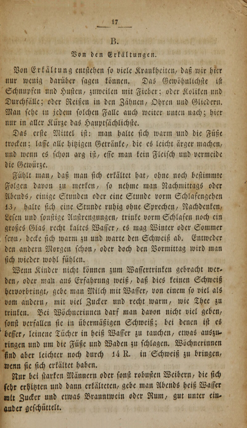 _17_ B. SSon ten grfältungert. Söon Svfältung entließen fo otele kmtytitm/ t>a^ nur ()ict nur wenig barüber fagen fonnen. 3>a$ ^ewiibnftdjtfe tjt 6d;nupfen unb £ufren/ juwetfen mit gteber; ober Äoiifen imfc <Durd)fäUe; ober beißen in ben 3ä(mett/ £&ren unb ©tiebern, SDfan fel;c in iebem folcfjen gaüe aud; weiter unten nad;; fuer nur in aller ßürje bay ipauptfädr)(ic^ilc. £)ay crfle Mittel iji: man r;altc ftcf; wann itnb bie ^ütfc mieten; tafTe aUc &i§ia.cn ©etränfe/ bic eö leicht ärger machen/ unb wenn ey fdjon arg ift/ eifc man fein gteifd) unb oermetbc bie ©ewürje. gttt^t matt/ ba% man lief) erfaßtet I;at/ ofme nod; betfimmte folgen baiwn jtt merfett/ fo nebme man Stad&mittajjS ober SUuutbö/ einige 6tunben ober eine (Stunbe oorm 6$rafengcben 13/ fyalu fld; eine 6tunbe rubtg obne 6prec^ett/ ^adjbenfen/ ßefc« unb foufttge ^iitfrcngungett/ trinfe oorm ©d)(afen nod? ein große* ®fo$ reetyt fatteö 2Ba(Tcr/ eU mag hinter ober 6ommer , feint/ beefe ftd; warm ju unb warte ben 6d;metß ab. (Sntmeber beu anbem borgen fcfwu/ ober bod> ben Vormittag wirb man \\d) wieber wobf fü^en. JSenn Ätnber nidjt fönnen jum Baffertrinfeu gekaut wer* ben/ ober man auö (Jrfabrung twif/ baß bieö feinen Schweiß betüorbriugt/ gebe man 9Mc& mit ©affer/ oon einem fo »ief a« twm anbem/ mit ml 3«cfer unb rec^t warnt/ \m %$tt jn triufen. Bei SSÖdmerinnen barf man baoon ttidt>t tuef geben/ fontf oerfaüen fte in übermäßigen 6d)weifj; bei benen ift e$ | bciTer, leinene £üd;er in beiß SBaffer jn tatteren/ etwaö attffitt» ringen unb um tic güße unb SBaben ju fcfrtagen. SSoctynerinncn 'fmb aber leichter nod> burcr; 14 R. in ed)Mi% ju bringen/ ttenn ftc ftcf; erfäftet (mben. fltur bä Warfen Männern ober fottjl robutfen Leibern/ m ftdj febr ersten m\^ bann crfäUetcu/ gebe man ?(benbö beiß Baffer mit Sucfer unb etwa* Branntwein ober SKunt/ $ut unter ein- auber öefc^ütteft.