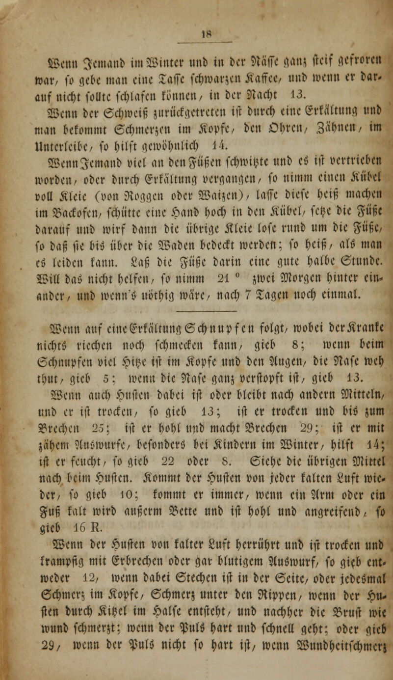©enn 3eaw»b i»SSMttttt unb in ber ftäiTe ömj fteif gefröre« war/ fo gebe man eine lafte fdnvanen Jtttffe«, ttnb wenn er bar. auf nirfjt fette fd)iafcn rönnen/ in ber 9iadjt 13. Skn« ber 6d)n>eiH sunue.actrctcn ift bttrd) eine grfdftung ttnb man befommt 6dnner$en im Kopfe/ ben Obren/ Sonett/ im ilnterleibe/ fo bitft aemübniieb i i. ®enn3em«nb viel an benftiföen fc&nn&te nnb et> ift vertrieben morben, ober burd? (*rtaitung vergangen/ fo nimm einen ÄtiW »oü* Kleie (von Jogget» ober ©aifen)/ laffe tkU &ettf madjen im »ttcfofeii/ fd)»ttc eine £anb fyod) in ben Äüfret/ fe&e bic gfüfc baranf nnb wirf bann bie übrige Jtfeie fofe rnnb tun bte %iifo, fo bau fte bi'i über bie SS>abcn r>cbccft werben; fo fytih attf man eö reiben fann, 8afj bie ftüjk barin eine gute ^afbe ©tmibc. £?ill taö nicfjt helfen/ fo nimm 21 ° jwd «Morgen hinter ein- attbet'/ nnb wenn'ö ttottjiö märe/ nad; Tragen nodj einmal. SBenn auf eine^fättungödjnupfett folgt/ wöbet berKranfe niduv riechen nod) fc&mccfen famt/ gieb 8; wenn beim 6efft*pfett incl Suijc $ im Kopfe nnb ben Wttgett/ bie 9tafe web tl)ttt/ ejicB 5: wenn t>k 9Ufe ganj Perftopft ift/ tjieb 13. ©trttt aud) ftnfteu Ubü tft ober bleibt nadj anbern Mitteln/ unb er ijl trorfeti/ fo gie& 13; ift er troefen unb biö jum S3red)en 25j ift er bobl unb macfyt $recben 29; ift er mit jä&cm Nttöwwrfc/ befonberö Ni Ktnbern im SBintcr/ &üft 14; tft er fend)t, fo <\\<b 22 ober 8. 6iebc bte übrigen SRittel nad) beim ipnften. Kommt ber ftuften pou jeber falten Sttft wto ber/ fo gtffc 10; fommt er immer/ wenn ein 9(rm ober ein %u% falt wirb aujjerm 25ette ttnb tft bof)l ttnb angretfenb, fo gtcb 16 R. SBenn ber iouften von falter feitft bcrrü'brt unb tft troefen unb frampjtg mit (*rbred)en ober gar blutigem 5lutSmurf/ fo gieb ent* weber 12/ wenn babet (Stechen tft in ber 6'cttC/ ober jcbeSmal 6et)mcr, im Kopfe / 6ct)tner§ unter ben kippen / wenn ber Ru- ften bureb Ki^ef im ipalfe entftebt/ unb naebber bie &ruft wie ronnb fdjmerst: wenn ber $ul$ Ijart unb fcbnell gebt: ober gieb 29/ wenn ber tytft nict)t fo tjart tft/ wenn Söunbbcitfdjmerj