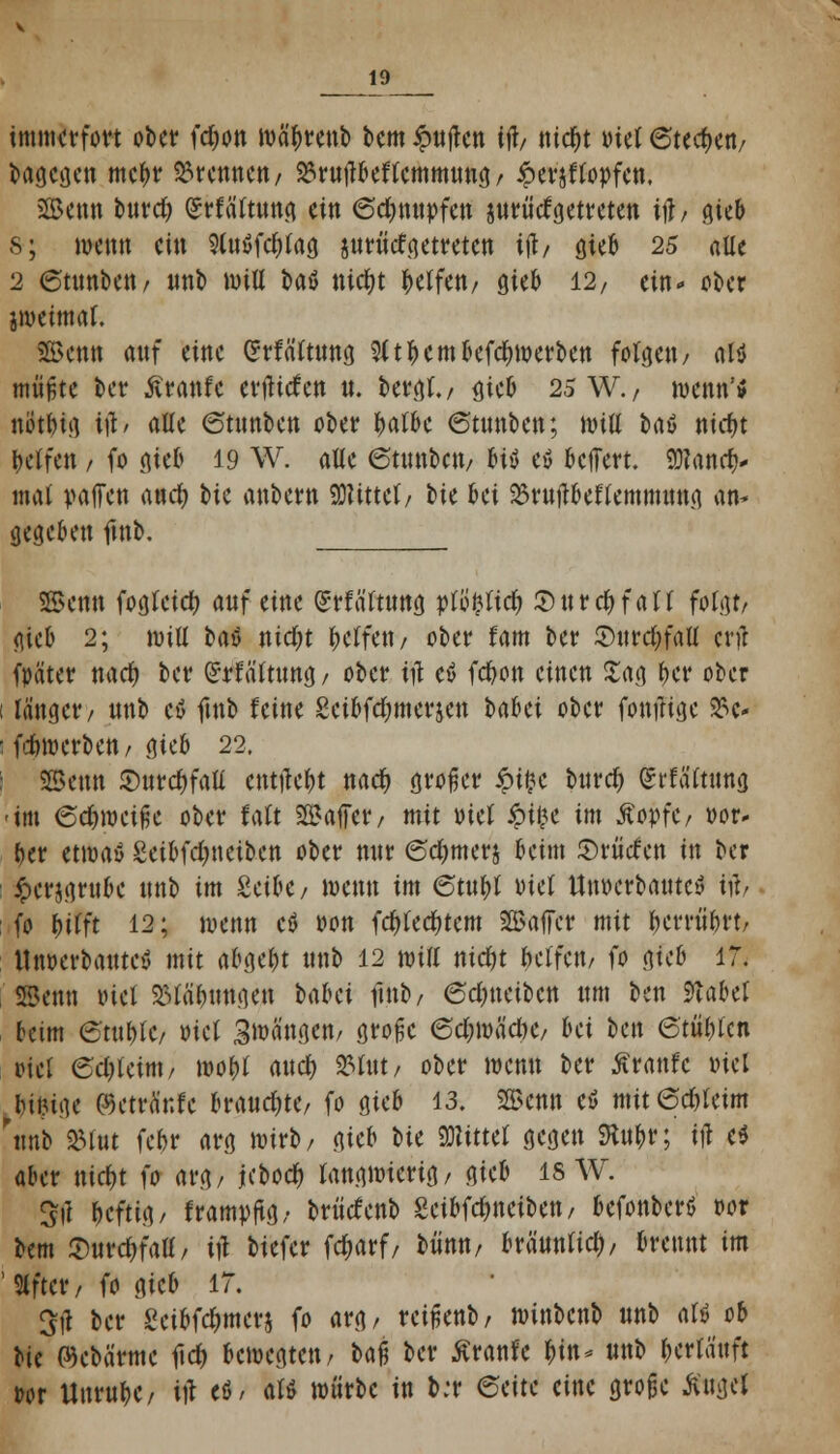 J9__ immerfort ober \'d)on toctyrenb bem Ruften Wt ntd&t tuet Stechen/ bagegen mebr brennen/ S3rttflbef(cmmttnd/ £eräfto»fcn. SBenn burdj (Jrfättung ein 6d)mtofen yixtMgetreten if; gieb s; nmm ein 9lu$fd)tag juriitf getreten ift/ gieb 25 alle 2 (Stimoett/ nnb mitt baö nicfyt ^etfett/ gieb 12, ein« ober jjoeimaf. SBenn anf eine (Jrfä'ttung 2(tbembefcfnoerben folgen/ oft müßte ber ßranfe enlirfen it. bergt./ gjeb 25 W./ »entfl nöt&ig iß* alle 6tunbcn ober |>at6c ©tnnben; ttntt baö niebt Reifen / fo gieb 19 W. alle ©tnnben/ %\i e$ belfert. 9)?anrf)- mal paffen anefy t»ic anbern SWtttcf / W bei ^rnjibeftemimmg an* gegeben fmb. 2Bcnn fogteief) auf eine (Srf ä'ttung jrt8&Ite& Snrcbfatt folgt/ gieb 2; imfl baö nid&t Reffen / ober tarn ber S)ttrct)faU crfl fpäter nacf> ber (Gattung/ ober ttf e$ fc&on einen Sag t>cr ober i länger/ nnb cö fmb leine Seibfdjmerjen tabei ober fonjHge 23c- 1 fdnoerben/ gieb 22. | SBenn 2)nrd)faU entjie&t ttact) großer %i%t bnrety (St'fättung -im 6cbroeiße ober fatt Saffer/ mit oiet ipifce im ÄopfC/ »or- ber etwaö 2eibfd)tteiben ober mir ©e&merj beim Srütfen in ber £cr$gntbe unb im SeibC/ wenn im 6tn$ oiet Unoerbatttcy tft> : fo Wit 12; wenn etf oon fd)ted)tem SBaffcr mit berrübrtr Unverbautes mit abgebt nnb 12 miß niebt betrat/ fo gieb 17. SBenn tuet Stiftungen babei fmb/ 6d)tteiben «m ben $labd beim 6'tubtC/ oiet Spangen/ große edjwädK, bei ben 6'tübtcn viel ed;ieim/ roobt attdfo »Int/ ober wenn ber Äranfc oicl Jji^tge ©etränfe brauste/ fo gieb 13. SGßcnn cö nHtetä&feim .nnb »tut febr arg wirb/ gieb bie bittet gegen ftubr; ift e$ aber nidr)t fo arg/ jebodt) langwierig/ gieb is W. Sil beftig/ trampftg; brticfenb geibfefmeiben/ befonberö oor bem %Md)\aü, ift biefer fe&arf/ bünn/ bräuntid;/ brennt im ' Nfter / fo gieb 17. Sil ber gei&fe&merj fo arg/ reißenb/ winbenb nnb aU ob bic flkbärme fid> bewegten/ ba% ber ßranfe bin- nnb bertänft oor UnrubC/ ift eö/ aW würbe in b:r ©eite eine große Äuget