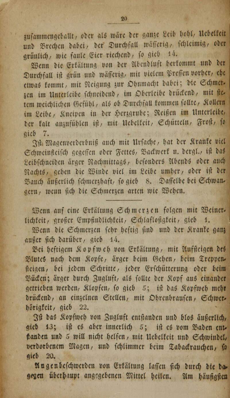 sufammengcbatlt, tltt »U wäre tcr gamc Seif) boM/ Ucbeifcit unt> $rec|K»i bftbei/ &d $ure$faU wäiTerig/ feblcimig/ ooer griinlicb/ wie faule (Sie* rtetfaib/ fo 8«$ ' •'• Senn i>tc (Srfältting tum ber 5lbcnbutft fcertommt nnb ber SnrcbfaU itf gnin nnb mäjfeng/ mit Meiern treffen »orber/ ebc etwas! fommt, mit SUignng jttr Olmmadit UU\; b;c edjmer« jen im Untcricibe fd&neibenb/ im Oberlcibc brücfenb, mit flc- tem wcicf)liri)en ©efü&J/ altf ob SnrcbfaU fommen foUte/ äoUern im ßeibe, Kneipen in bet Jperjgntbe; SKeißen im Untcricibe* tet fatt ansufübten ih mit UebeJfcit/ ecJjüttctn/ Sfrofl/ fo 8«b 7. 5jt 9Kagen&erberbnifj and) mit Urfacr)C/ I;at ber ßranfe viel edjweinfieifd) gegeifen ober 5ette$/ 23acfwerf it. bergt./ itf taß ücibfdjncibcn ärger &ad&mtttagf} / befonbers Stbcnbtf ober auef) 9iad)tö/ geben he SSttnbe »iel im Seite mtil;ct'/ ober itf Der SSaucb a'nfjerficb fdjmerjbaft/ fo ^icb 8. Saifcfbe bei ©djroan- gettt/ wenn ftcf> bie Sa)mer§e» arten wie SBcbcn. SBenn auf eine gf Wattig ©c& merken folgen mit Seiner» Udjfcit / großer (rmpftnblic&fcit/ (Schaff oftgfeit/ gteb l. 2Be«n He 6a)mcrje« febr befttg fmb unb ber Ar ante ganj außer jicfc barübet*/ gieb 14. 23ci beftigem Äopfmeb Pon (Srtattnng/ mit Slnfltetgen bc$ SMuteö nadj bem ßopfc/ ärger beim P)eben/ beim treppen* feige»/ bei jebem 6cbrtttC/ jeber (Srfdjüttcrung ober beim dürfen; ärger burd) 3«gtnft/ aW fotlte ber Äopf aitö etnanber getrieben werben/ Ätopfen/ fo gteb 5; ijt baö tfopfweb mcb» brücfenb/ an cinjetnen 6tcUctt/ mit Dbrenbraufcn/ 6d)wer* Ijorigfeit/ gieb 22. 3tf bau ßopfweb fott Sngfoft entftanben imb bloö ängcrltcb/ gieb 13; ift cö aber tnncrlicr) 5; ijl cß Pom 23aben ent- fönten nnb 5 will nidjt Reifen / mit Ucbeifcit unb 6c&wtnbcfc pcrborbcnem 9flagctt/ nnb febttmmer beim ftabatf rauefoett/ fo gieb 2a Slngenbefcfywcrben Pon grfättung raffen fiel» burd) bfe ba> gffien überbaupt angegebenen Mittel betten. 9lm bäuftgjtcn