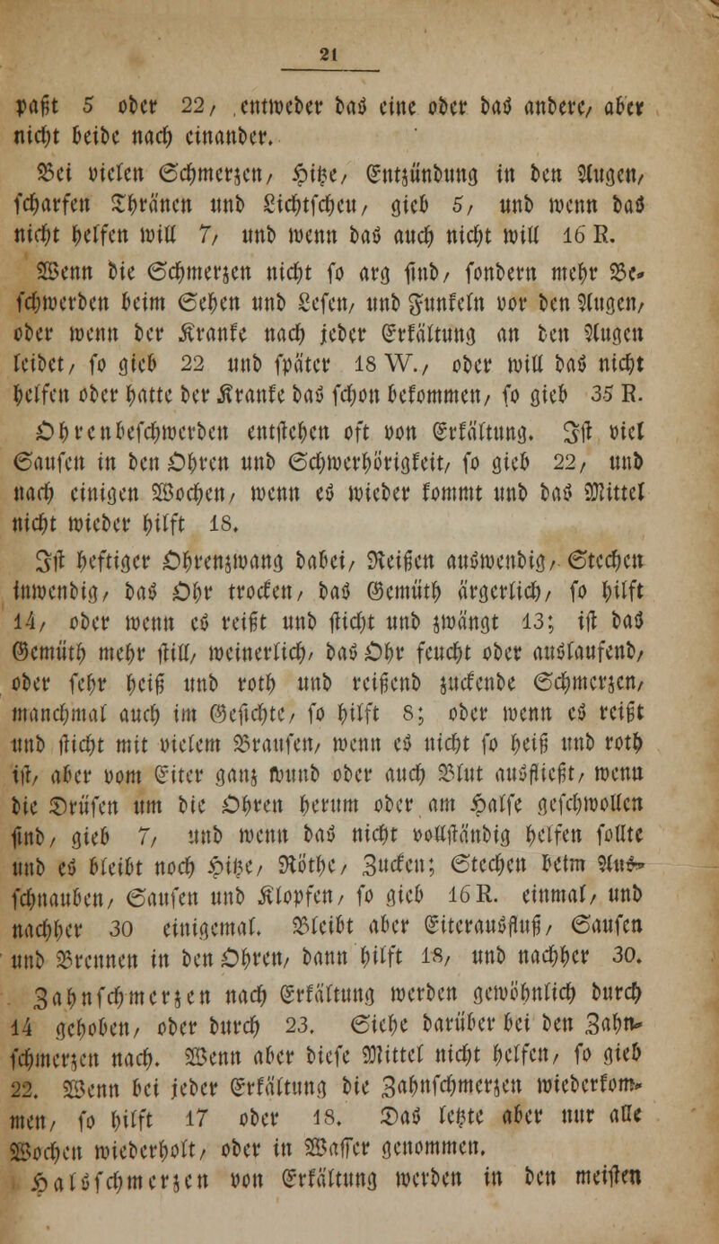 pafjt 5 ober 22/ . entmetet baö eine ober fcaä anberc/ a&'c* tiic^t 6eibc nad) cinanber. S3ei Dielen 6cftmerjen/ ipifce/ gntjnnbnng in ten Sfageti/ feftarfen Sfträ'ncn nnb £idE>tfd^cw / gieb 5/ nnb wenn t>aö nic^t Werfen Witt 7/ nnb wenn baö aneft nicf;t will 16 R. Senn bie 6cftmer$en nkftt fo arg tfnb/ fonbern meftr 33c- (erwerben htm 6eften nnb Sefctt/ nnb ^nnfeln wor ben Singen/ ober wenn ber Äranfe nad) jeber Grrfältnng an tax 3lna.cn leibet/ fo gieb 22 nnb fpä'tcr 18 W., ober Witt £>aö nieftt Reffen ober ftattc ber ßranfe Ut fdwn befommen/ fo ßteb 33 R. Oftrcnbefcftwcrben entließen oft oon (Srlältnng. Stf »ict 6anfcn in ben Oftren nnb 6d) werft imgfeit/ fo gieb 22, nnb wart) einigen SBocften/ wenn eö wieber fommt nnb bafl Mittel nieftt wieber ftilft 18, Sjl heftiger Oftrenjmang brtfici/ S>lei^cn anSwcnbig/ 6tccftcn inwenbig/ t>aö Oftr troefett/ t>aö (Semtitft ärgerlid)/ fo ftilft 14/ ober wenn etf reißt nnb flicht nnb jwä'ngt 13; ift taö ©cmiitft meftr Hill/ weinerlich/ bat Oftr feucht ober anölanfenb/ ober fcftr fteiß nnb rotft nnb reifienb jncfcnbe 6cftmcrjcn/ maneftmaf aneft im ©cficfttC/ fo ftilft 8; ober wenn ti reißt nnb tficftt mit indem 25ratifett/ wenn ctf nieftt fo fteifi nnb rotft iii, aler Dom £iter ganj wnnb ober and) 23üit anließt/ wenn bie Prüfen ttm t>tc Öftren fternm ober am £alfe gefeftwotten fmb/ gieb 7/ nnb wenn taö nieftt DollfKinbig ftelfen füllte nnb eö bleibt noeft $i|></ SJtö'tftC/ Surfen; eteeften betm Sin** fcftnanfcctt/ 6anfen nnb Älopfcn/ fo gieb 16R. einmal/ nnb naeftfter 30 einigemal, bleibt aber giteranSfhtß / 6anfcn nnb brennen in ben Öftren, bann ftilft t%, nnb naeftfter 30. 3aftnfcftmcr§cn naeft grfaltnng werben gcmüftnlicft burd) 14 geftoben/ ober bttreft 23. eiefte baritber bei ben 3<tftn» fcftmcruut naeft. Senn aber tiefe Mittel nid)t ftelfen, fo gieb 22. Senn bei jeber (Srlälttmg bic 3aftnfd)mcrjcn wtebcrlom* men, fo ftilft 17 ober 18» $a$ Um aber nnr alle ©oeften wieberftolt/ ober in ©affer genommen. Äalüfdjmcrjcn »on £rfältnng werben in ben meinen