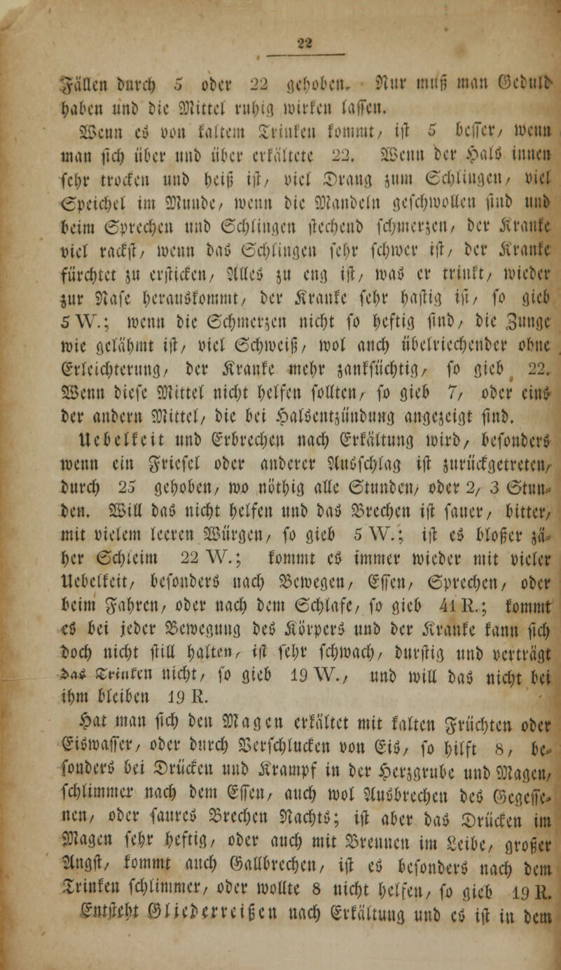 fallen hwcl) 5 ober 22 geboben, futr miif] man ©ebtt» laden nn& bie SDHttel nii.u.i roirfen latTen, äSctm cy lunt faiicnt Xitutcu fommt/ ifl 5 bellet/ luciut man fiel) über nnb aber cvtaitctc 22. SEßcmt ber Jpalö innen fc&r tfoefeu nnb &eijj ii?/ viel ©fang jtun (Schlingen/ xucl epcic!)d im 30?uut>e/ wenn bic SDtanbeln gefdjmotten fmt> nnb beim Sprechen nnb 6d)iingcn tfecfyenb fd;mcrjctt/ ber Ätanfc tuet tacfil/ wenn fcaö 6d;lingen fcf>v fd;wer iu\ ber Äranfe fürchtet jn erjtttfen/ Sftfeö j« eng itb waö et* trinft/ n>tct>cr $ur 9iafc l;eran$fommt/ t>ci* Ätanfc fc^r frajUa, tft/ fo gic$ SW.; wenn bie ©c&mctjen sticht fo heftig fmb/ bie 3nnge wie öciäbüit tft, xuet ©d&wcijj/ wo! and) nbeltiecfyenbet ohu Erleichterung/ ber Ätanfc mebr janffüd;tig/ fo gieb t 22. Senn tiefe bittet ntdjt Reifen folltctt/ fo gieb 7, ober ein* ber anbern SRttttl/ t>ic bei öalSentpiubung a^ejeigf finb. Ucbeifeit nnb £rbrcd)cu nad; gtfäftnng wirb/ befonber» wenn ein gricfcl ober anbetet SluoTdrtag i\\ jutinfgettctctv bnrd; 23 gehoben/ wo nütfoia. atte 6tunbcu/ ober 2/ 3 6t»n* ben. 25ifl baö nid&t belfcn nnb Ut 25rec&en tft faner, bitter/ mit vielem leeren Bürgen/ fo gieb SW.; ttf e$ bloßer $& ber ©djietm 22 W.; fommt cö immer wieber mit vieler llcbelfett/ befonberö nad; bewegen/ (gffeu/ 6vrcd)cn/ ober beim gabrett/ ober nad; bem 6d)lafC/ fo gieb 4iR.; fommt <ß bei jeber Bewegung beö ÄörpcrS nnb ber Äranfe fann fid) t>od) nidjt fUfl $$&*»>- ifl fel;t fc^wac^/ bntjtig nnb vertragt >*4 Gmtro nid;t/ fo gieb 19 W., nnb will bat mdjt bei tbm bleiben 19 R. £at man frdf; ben 9Kaa.cn etfältet mit falten $tüd)tcn ober Wfiwiffttß ober bnrd) «Berfcfcfotfen von (*ti, fo bilft 8, bu fonbetö bei ©rüccen nnb ätamtf in ber £et$grubc nnb Sötagcn/ fd)limmcr nad) bem gfieit/ and; wol abrechen beö ©cgeffc- nett/ ober faurc» 33rcd)cn 9Ucbt»; id aber bat> ©riitfen im ^agen febr heftig/ ober and; mit brennen im MU, großer Hngit/ fommt and) ©aübreeben, ijj eö befonber* nad; bem Ürtnfen fcfyltmmcr, ober wollte 8 nidjt beifeit/ fo gieb 19 R. Entliefet 0 lieb erteilen nad) Erfältuug nnb c* iß i\\ bem