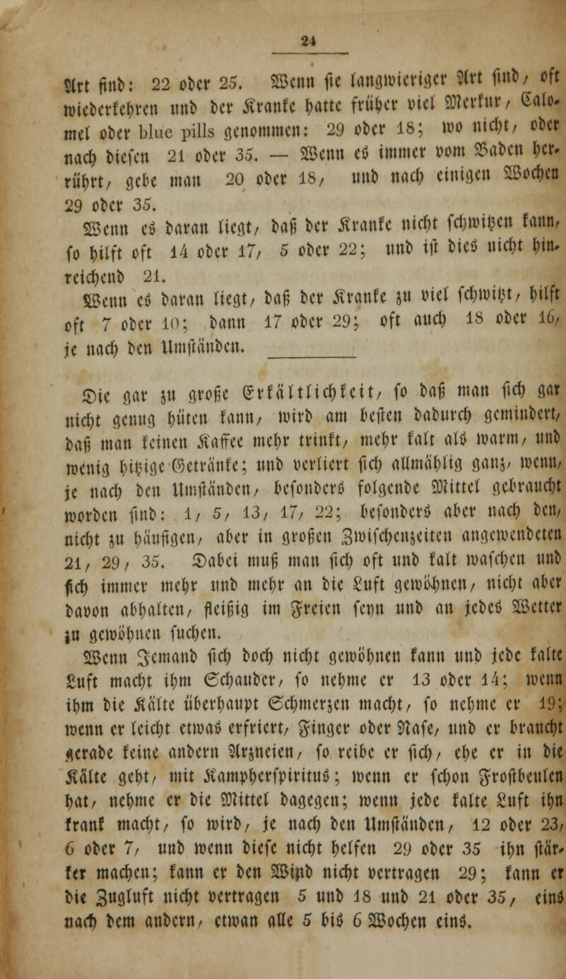 $lrt (HA: 22 ober 25. ©an ftc fcwittieriget 9fct f»nt« / oft »icberfe&rcn unb bcr ßranfe t>attc früher viel Stferfur, Gaio. mel ober blüe puls genommen: 29 o&er is; wo nidjt, ober nad) Mefeti 21 ober 35. — ©enn eö immer »om 25aben &er. rttyrt, gebe man 20 ober 18/ nnb nad; einigen 2Bo*ea 29 ober 35. SBenn cö Htm liegt/ fcflß &** Äranfe nic&t fdjmifcen fann, (o ^Uft oft 14 ober 17/ 5 ober 22; nnb ijl t>icö nietet Im retdjenb 21. SBenn ei baran liegt/ baß ber Kranfe jn viel fd;wti<t/ t?tift oft 7 ober 10; bann 17 ober 29; oft and) 18 ober 16/ je nad) ben Umtfänben. $ie gar ju große (5vfärttidt)fcit/ fo baß man fid) nar uid)t genug (niten fantt/ wirb am teile« baburd) geminbert/ baji man feinen Äaffee mcf)r trinft/ mefjr falt attf warnt/ unb w*ntg Wige P3etrante; tmb vertiert fiel; alunä&ltg ö««8' wentt^ je nad; ben Umtfä'nben/ befouberö folgende bittet gebraust roorben fmb: 1/ 5, 13, 17, 22; befouberö akr nad) ben/ md)t Sit läufigen/ aber in großen 3mifd)cn$eiten angewenbeten 21/ 29/ 35. Sabci muß man ftdt) oft nnb falt wafdjen nnb ficf> immer mefyr nnb mcf)r an W Suft gewinnen/ nicl)t aber baoon abgalten/ fleißig im freien fet)n nnb an jcbeö SBcttcr }n gewönnen fudjen. SBcnn Semanb fid) bod) nicf>t gewönnen fann nnb jebe falte £uft madjt tfmt <5ct)aubcr/ fo neunte er 13 ober 14; wem tt>m bie Kälte überhaupt 6d)merjcn macf)t/ fo neunte er 19; wenn er teidjt etmaä erfriert/ ginger ober 9?afe/ nnb er braucht .*erabe feine anbern Slrjneien/ fo reibe er fid)/ e&e er in bie gälte gc&t/ mit Kampfjcrfpiritnß; wenn er fdjon grotf beulen f>at/ neunte er W «Mittel bagegen; wenn jebe falte Suft iljn franf macf)t/ fo wirb/ je nact) ben Umflä'nbcn/ 12 ober '23, 6 ober 7/ nnb wenn biefc nietjt Reffen 29 ober 35 ifjn jUb» fer machen; fann er ben 2Binb nidjt Pertragen 29; fann er bie Sugtuft nidjt pertragen 5 nnb 18 unb 21 ober 35, ein* nad) bem anbern/ etwan alle 5 bi$ 6 Sffiodjcn cinö.