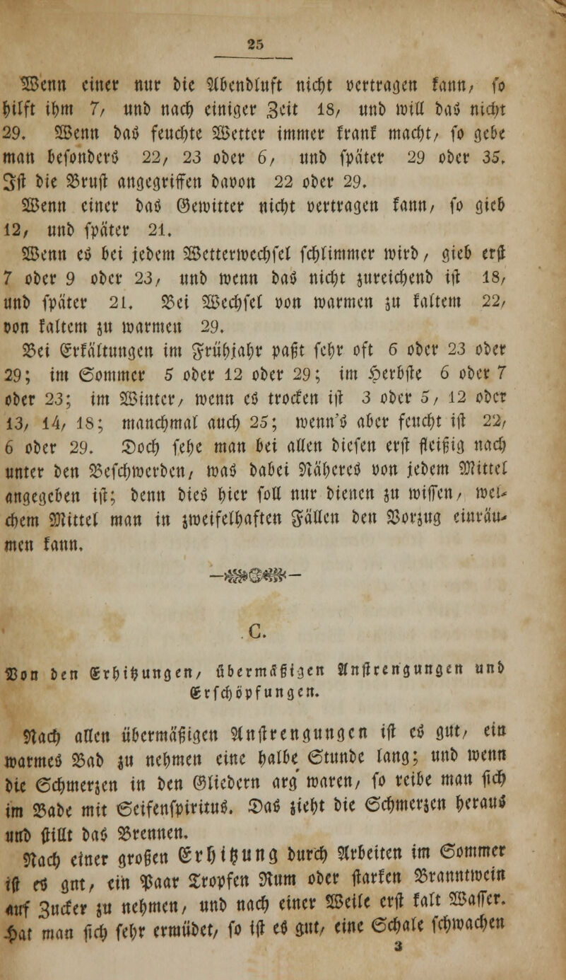 Senn einer mir Mc Sl&enMnft nic&t »ertragen Unnf io fcilft ifym 7/ nnb naefy einiger 3üt 18/ unb wiü fcaö nid;t 29. Senn baö fernste Setter immer franf mad)t/ fo gebe man befonberö 22, 23 ober 6/ nnb fpäter 29 ober 35, Stf bie S3rujt angegriffen baoon 22 ober 29. Senn einer t»aö ©emitter «ictjt »ertragen famw fo gieb 12, nnb fpäter 21. Senn etf bei jebem Setterwedjfel fdtfimmer wirb/ gieb erjj 7 ober 9 ober 23, nnb nxnn t>aö nidjt preidjenb t# 18/ nnb fpäter 21. S5ci Seifet oon warmen jn faltem 22/ t>on faltcm ju marmen 29. S23ei Srfättnngen im Srii()jabr pafjt febr oft 6 ober 23 ober 29; im (Sommer 5 ober 12 ober 29; im £erbjte 6 ober 7 ober 23; im Sinter/ wenn cö troefen i\\ 3 ober 5, 12 ober 13/ 14/ 18; mand;mal and) 25; menn'tJ aber fettet \\\ 2% 6 ober 29. 25o# fe(K man Ui atten biefen ertf fleißig mdj unter ben 25efd)wcrben/ maö babet Sftäbereö oon jebem Mittel angegeben itf; benn t>ieö l>icr fott nur bienen jn wijfen/ wei- tem Witttl man in jwetfetbaften hätten ben 2>orjug einräu- men fann, C. Eon Den «rbtfcungen, übermäßigen Stntf rengungen unb ®rfcf)öpfungen. 5lad> aaen übermäßigen Sfntfrengungcn ifl etf gut/ ein warmeö 23ab ju nebmen eine $albe etunbc lang; unb wenn bie @<$merjen in ben ©liebem arg waren/ fo reibe man 1id> im 25abe mit 6etfenfpiritu$. 2>a$ Mt Sit 6<$mer$en fcerautf uut> tfittt Ut »rennen, md) einer großen (Sr!M&iitt3 burd> arbeiten im 6ommer itf rt gut, ein $aar Kröpfen mm ober jlarfcn Branntwein auf 3ucfer ju nehmen, nnb na# einer Seile crfl falt SafTer. $at man ftcf> febr erraübet, fo itf e* pt, eine 6c^>are fcfcwadjen