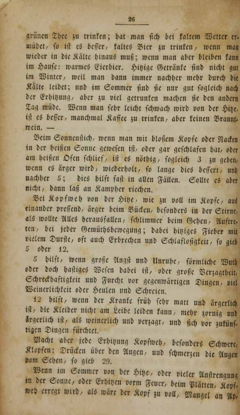 iriincti fytt &u trinfett; bat mm ftcfc &ei faltem 2Bcttcr er- mutet/ fo tfl et oefFer, faftcö 23icr ju trinfett / wenn man lieber in bUMHt binautf muü; »etm man aber Meißen fann im ipaufc: warme* Qricrbicr. £t$tge ©etränfe fmb nicfjt gut im SSinter, »eil man bann immer nacljbcr tnc^r bureb bie Aalte leibet; unb im (Sommer futb fic nur gut fogleicb, naefc ber £rbi$una,, aber ju »tel getrunfen machen fie ben anbern tm mübe. 2Benn man febr leicht fcfjwarf) wirb oon ber $>{#, tfl etf beffer, manchmal ßaffee ju trinfen, aber feinen »rannt* wein. — 23eim 6onnenüicr)/ wenn man mit blotlem tfopfc ober Warfen in ber beiden 6onne gewefen ift, ober gar qefrf>Iafen bat/ ober am betreu Ofen (erlief/ ttt cö nbtbjg, fogleicb 3 ju neben, wenn etf ärger wirb/ wieberbolt, fo lange t>itö belfert/ unb nac&ber 5; bictf &tfft fafi in allen ^äücn. (Sollte ti aber mcbj, bann laß an Äamyber rieeben. 25et Äopfweb oon ber £i$e, wie ju »oll im Stopfe, autf einanber preffenb, ärger beim 25ücfen, befonbertf in ber 6tirnej als wollte Httcfl bcrauöfallcit/ fcbjimmer beim ©eben, 3tuftroj ten/ bei jeber P3emütbdbcwegung; babei bi^igeö lieber mit tUitm durfte, oft aueb (Srbrecben mit ©cblaflojigfeit, fo gieb 5 ober 12. S Wn, wenn große Slngtf unb Unrubc, förmliche 2But& ober boeb, batfigeö SScfen t>aUi tft, ober große SSerjagtbeit, 6c&reefbaftta.fett unb ^urebt oor gegenwärtigen fingen/ ml SBeinerlicbJeit ober beulen unb eebreien. 12 Ulft, wenn ber Äranfe früb fetjr matt unb ärgerlich iil/ bie Sleibcr niebt am MU leiben fann, mebr jornig unb ärgerlich i#, alö weinerlich unb »erjagt/ unb ftcb oor jufiinf- tigen Singen fürebtet. ffltae&t aber jebc «i*ung Äopfwcb, befonberü erfiwcre, Äfopfen; ^rücfcn über ben Singen, mt> fcbmcr*en bie fingen »om ©eben/ fo gieb 29. äSenn im eommer oon ber $&, ober »icler «rengung in ber Sonne, ober GrrbiKen oorm $euer, betm Wttcti, $or>Z fteb erregt wirb, M wäre ber &opf ju m, Mangel m %p