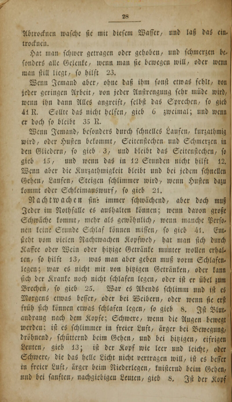 %bttoäntn »afc&e fic mit biefetn SffiafT«/ unb laß ^aiJ ein. trotfnen. f>at man fd&wer getragen ober gc^obcti/ unb fc^merjen bc fonberö alle ©ejcnlc/ wenn man fic Gewesen will/ ober wenn man (Hfl ließt/ fo hilft 23. 2Benn Scmanb aUt/ ohne bafj ihm fonfl etwas» fcf)It, oon ftfer geringen Arbeit/ »on jeber Slnftrcngung febv mübe wit^ wenn ibn bann 9lu*c$ angreift/ fclbft baö (Sprechen/ fo gtef 41 R. eollte bay niebt belfat/ gieb 6 zweimal; unb wenn er bod) fo bleibt 35 R. 2EBenn S'emanb/ befonbetö burd) fdmclleö Saufen/ fttrjatbmig wirb/ ober >piiffen oefommt/ 6eitenfted;en nnb Cebmctjen in ben ©liebern/ fo gieb 3/ ttnb bleibt fcaö 0eitenftcef)cn/ fo gieb 15/ unb wenn t><\$ in 12 ©tunben nid&t bilft 12. SBcttti aber ^ie Äurjat&migfcit bleibt unb bei jcbem frf;nellen ®c^ett/ hänfen/ ©teigen fcbltmmcr wirb/ wenn £uften baju fommt ober ©d&fcimautfrotirf/ fo gieb 21, 9Zacl)twac()cn ftnr immer fcbwäebcnb/ aber boef) muß Scber im ftotbfafte cö anhaften fönnen; wenn bauon grofje <3rf)wäd)e fommt/ mel;r aU gewöbntieb/ wenn maud;e Sßcrfo* neu feine 6tu«bc <Sd;taf fönnen miffeit/ fo gieb 41. Crttt- tfe&t vom Picfen Stadjtwac&en ßopfweb, bat man ft<# turcf» Äaffce ober Sein ober ^i^ige ©etränfe munter wollen erhal- ten/ fo l;ilft 13/ waö man aber geben muß Dorm 6<$tafe«- legen; war eß uicfjt mit pon &t&igen ©etränfen/ ober fann fiel ber Traufe uod) nicfjt fc&lafcn legen/ ober ift er «bei jum 25recl;cn/ fo gico 25. 2Bar cö Slbcnbü fcl;iimm unb ift cü -Borgen» ctmaö beffer/ ober bei Leibern/ ober wenn fie cr|t früb fiel; fönnen etwaö fdjfafcn legen/ fo gieb 8. $# 23fofr anbrang nad; bem Äopfe; ©cfnoere/ wenn t>ie Singen bewegt werben: ift eö fdjfimmer in freier Stift/ ärger bei Bewegung/ brobnenb/ fdjiitterub beim ©eben/ unb bei biegen/ eifrigen Seilten/ gieb 13; ift ber Äopf me leer unb leidet/ ober eebwere/ bie baö belle Sid)t nief)t »ertragen will/ ift c$ beffer tu freier Stift/ ärger beim 9tiebcrlcgen/ fuiftewb beim Oc&c«/ unb bei fanfteit/ nachgiebigen beuten/ gieb 8. 3ft ber Äopf