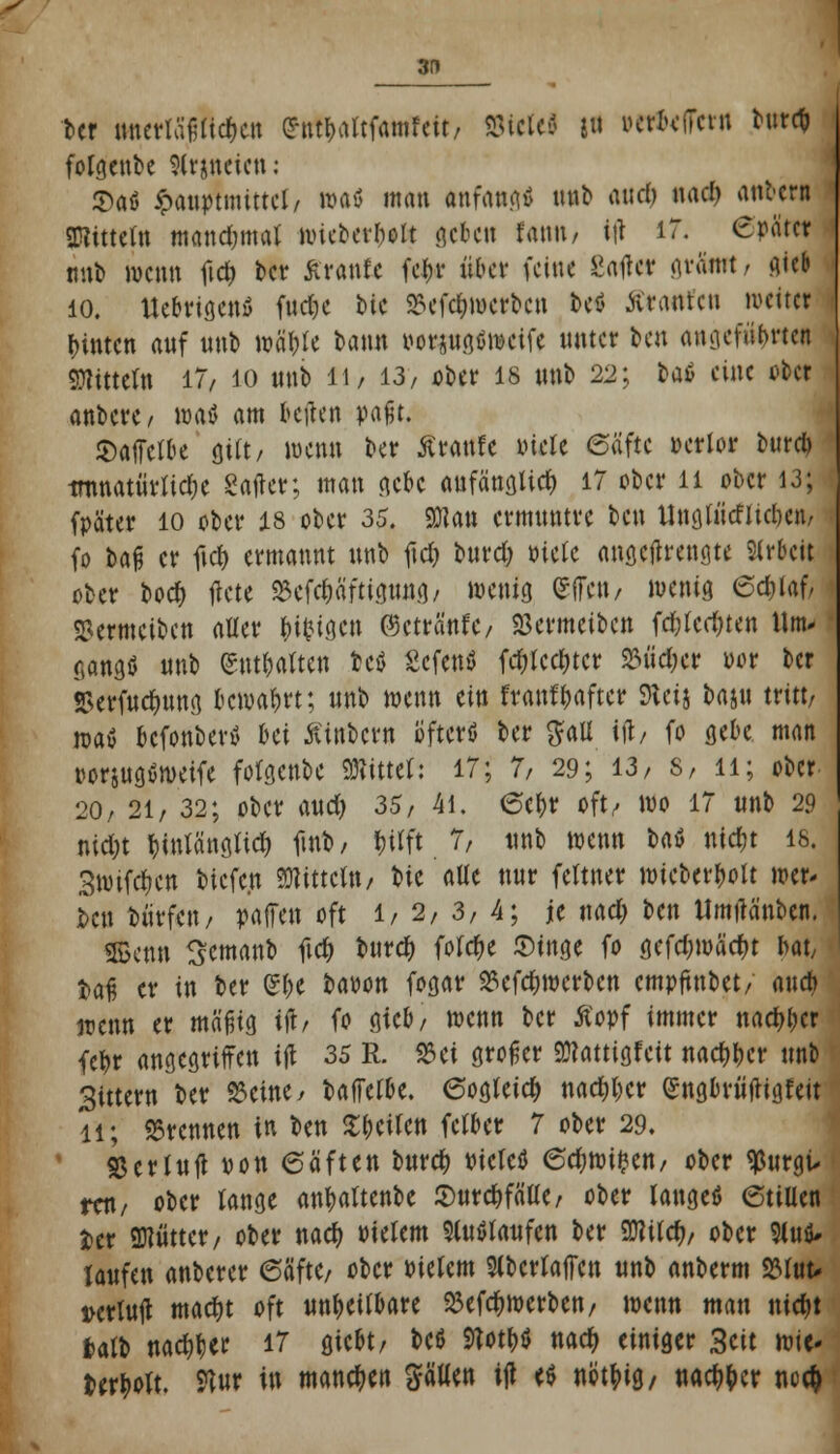 3D ber itnctlaf-ttcfjcn (?nt!>artfamfcit/ mtti J« »erdfern burc* fotgenbe Slrjncien: 5>aö £auptmittel/ roaö man anfand nnb and) iw# antern Mitteln mandjmat wteberliolt geben fann, ttf 17. Crätcr «ttb wenn fid& ber £ranfe fein* über feine gatfet gvämt, Aüb 10. UebrigenS fnd)e bte $efcr;werbcn be* Kranren metter hinten anf unb vo'dW bann oorjngöwetfe unter ben anlieferten Gittern 17/ 10 unb li/ 13, ober 18 «nb 22; baß eine über anbere/ roatf am bellen vafjt. S)afTcfbe gilt/ wenn ber Äraufc viele (Safte »edor burd) tmnatiivtid;c Safter; man gebe anfänglich 17 ober n ober 13; fpäter 10 ober 18 ober 35. 9Kan ermnntre ben Ungtiicflicl^cn/ fo bafj er ftd> ermannt nnb ficf> burd; Piele angetfrengte Arbeit ober bod) flcte SBefdwftigung/ wenig C^ffctt/ wenig 6djlaf, SSermeiben aller fcifctgcn ©cträ'nt'e/ SBermcibcn fdjtedjten Um- gangs nnb Watten fccä Sefettö fd)lcd)tcr SM'idKr wr ber S>erfudntng bewahrt; nnb wenn ein franflwfter Steij bajn tritt/ mt befonbertf hü ßiitbcrn öfters ber #all itf/ fo gebe man rorjugöweife fotgenbe bittet: 17; 7, 29; 13, 8, 11; ober 20, 21, 32; ober and) 35, 41. 6er;r oft/ wo 17 unb 29 nid;t ^iwlänfilidt) ftub, ^itft 7/ nnb wenn Ut mdjt is. Swifctjen bicfc.n TOtcln, bte alle nnr fettner wieberfcott wer- ben Dürfen / paffen oft 1/2,3,4; je naa) ben Umtfänben. SBenn Scmanb ftcf) bnrdE) fofe^e Singe fo gcfd;warf)t bat/ fcafi er in ber e&e bapon fogar 2?efd)wcrbcn empftnbet, and) wenn er mäfüg ijr, fo gtcb/ wenn ber Äopf immer naa)l;cr fef>r angegriffen ift 35 R. 533ei großer 9)?attigfeit naef^cr tmb gittern ber 93cine^ baffclbe. eogteicr; nadjljcr (Sngbrütfigfeit 11; brennen in ben ^^citen fetber 7 ober 29. SJcrluft pon 6äften buref; Pietctf 6d;wi$en/ ober 93urgü rat/ ober lange an|>altenbe Surcttfätle/ ober langet* etillen ter SKntter/ ober naef) Pielem Slutftaufen ber Wild), ober 9luö* laufen anberer 6äfte/ ober Pielem SlbcrlafFen «nb anberm S3luu iKrtutf mad)t oft unheilbare 33efo)werben, wenn man nia)t fcatb nacr^er 17 giebt/ beö 9Totf)$ nacf> einiger Seit mit' fcerjwtt. 9Tur in mannen Satten itf e$ nöt^ig, nac^^ct nc$