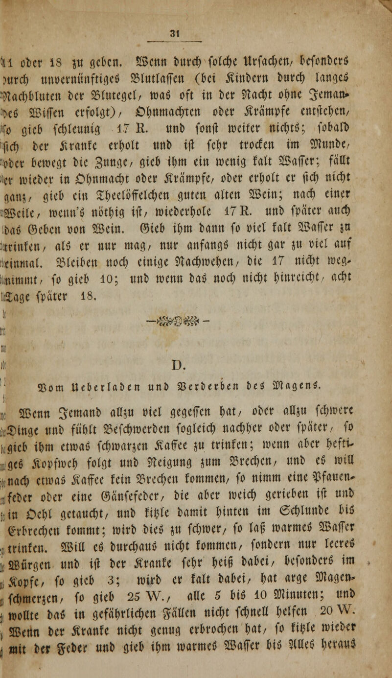 ti ober 13 p geben. SBcnn burd) foldje Urfac^ett/ befonbcrö Mtrct) tuwerminfttgeö SMutfaffen (bei Äinbctrti t>urcf> Iange4 Wadjblutett ber Blutegel; waö oft in ber 9tac&t ofwe Sematt* '*eö 2S>ifJen crfolöO / Otjnmactrtett ober Krämpfe entjtc&eti/ i(o gieb fältwm tf R- «& fonjl weif er it#tS; fobafb ifirf) ber Kraufe erholt unb ijt fc^r trorfen im SJtonbe/ ober bewegt btc Bunge / sieb if)tn ein wenig falt SSBaffer; fallt fer wieber in £>f)nmacf)t ober Krämpfe/ ober erholt er ftety nic&t ganj/ sieb ein S&eetöfreW&en guten alten 2Bcin; ttarf) einer ::SSsciie, wenn'ö nöt&ig tib wieberfjote 17 R. unb fpäter auef) bn(> ©eben von 'Bün. ©ieb i&m bann fo Piel falt SBaffer ja totalen/ aU er nur mag/ nur anfangs ntdjt gar ju viel auf ::einmal, bleiben noefy einige 9tad&we&en/ t>tc 17 niety weg* Mfetatmt/ fo gieb 10; unb wenn tat nod) nic^t fnnretdjt/ adjt «Sage fpäter 18, D. «Born Ueberlaben unt> SBerberben bcö SWagen*. da SSetttt Semanb aUju viel gegeffen &at/ ober aUju fd&were ;:£inge unb fu'fcft £efd)werbett fogletd; nac^er ober fpater/ fo hgieb i&m etwaö fd&warjcn Kaffee p trittfett; wen« aber t>efti- ,i;ge$ Äopfwefc folgt uttb Neigung jum S3red)cn/ unb eß will ,vua4) etwas Katfee fein 2Sred>ctt fommen/ fo nimm eine Pfauen* lieber ober eine ©änfefeber, W aber mid) gerieben ijt unb |(in Oe&l getauft, unb fifcle bamit leinten im 6d)lunbe biö ^rbrecf)en fommt; wirb lit» jm fdjwer, fo faß warme* SBaffer ,. trinfeu. SSitt cö bnrc^auö nidjt fommen/ fonbertt nur leere* iaBürgett unb ijl ber Krattfe fe&r &ei|j babei/ befonber* im ü Kopfe / fo gtcb 3; wirb er falt Ubä, W «ege Sflagen* ffamerien; fo gieb 25 W., alle 5 M 10 «Nimmn; unb I wollte b<\i in gefährlichen gälten nicfjt fc^neU Reifen 20 W. ( ©cttfl ber Krattfc md;t genug erbrodjen Ht, fo fifcfe wieber j mit ber geber unb gieb t&m warmeö Gaffer m 3(Ueö !>erau$