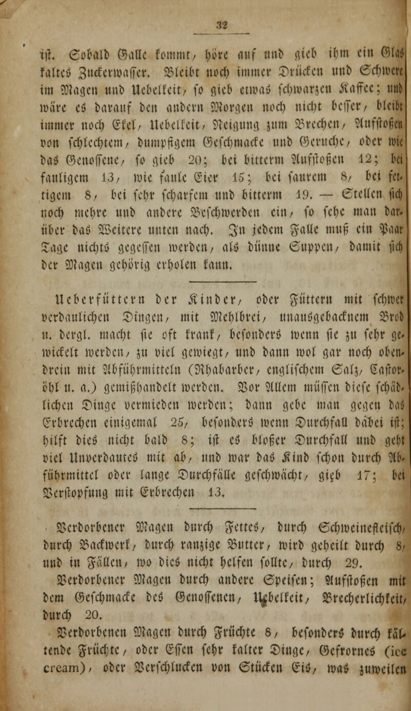 n tff. Cohüb PSalle fomtnt/ t>orc fluf nnb gtefc iljm ein ©W falte* 3utfern>affer. bleibt nod) immer Srücfen unb £rfm>crc im 9Rageti unb Uebetfeit) fo ßieb cmniy fdjmarjcn Kaffee: unt wäre ctf baranf ben anbetti SÄorgen nod) nicht beffer/ Meifct immer nod) efet/ Ucbeiteit/ Weisung jnm S3vcc^ett/ SJttfitojj« von fd}tcd)tem/ bnmpftgem ©efdjmatfe unb ©mtc&C/ ober nuc ba$ ©enoffene/ fo gieb 20; bei luttenn Slufffofjen 12; bei fauligem 13/ nuc fanlc (Sier 15; bei faurem 8/ hi fei tigern 8/ bei fein* fd&atfem nnb bitterm 19. — ©tetten ful) nod> mel)tc nnb anbete SLVcfdjnxtben ein / fo fefje man Hu nUt bay Vettere nnten md). 3'n i*^m SMe mtt£ cin ?«• £agc nid)tö gegeffen werben/ aly bünne (Suppen/ bamit ficf) ber 9J?agcn gefwtig erholen fann. Ucber füttern ber Ä in ber/ ober füttern mit fd)tw vctbanltdjcn otogen / mit Wlfylbxä/ unauygcbacfncm 25rol u. bcrgi. mad)t fte oft ftanf / bcfon&ctö wenn |te jn fel)t gd nnefett werben/ jtt oid gewiegt/ nnb bann wot gar nod) oben* brein mit 2{6füt;rmittctn (SW&abarbct/ engftfd&em <5atj/ Saftor^ ö'W u. a.) gemtfil)anbelt werben. Vor Ottern muffen IUh fc&atf liefen ©Inge oermieben werben; bann gebe man gegen M Cftbtectjen einigemal 25, befonb.erö wenn S>urd^faQ tabei ift; \)ilft wü ntd)t batb 8; ift ctf bloßer £urd)fal( nnb gebt ml itnoctbauteö mit ab, nnb mar baö iUnb fdjon bittet) 3ft fÄ^tmittel ober lange ©urdjfätte gcfd)Wäd)t/ gifb 17; bei Vcrilopfuug mit erbrechen 13, Verbotener Ziagen burd) ^yc11c>>/ buref) 6d)wcincfleifcf)/ burd) ^aefwerf/ bttref ranjige Stattet/ wirb geseilt burd) 8/ nnb in füllen, wo bicS nid)t Reifen folltC/ buref) 29. Verbotener klagen burd) anbete 6peifen; Slufftoficn mit bem ©cfdjmade bcö ©enoffenen, V^Ultüx, 25red)crtid)feit/ burd) 20. Verborgenen 9J?agen burd) 5rüd)te 8/ befonbertf burd) UU tenbe %nid)tc, ober gffen febr falter ©ittge/ ©efrorney' (icc cream)/ ober 2Jetfd;(ttcfcn von 6tüden Siö, maö jumeilen