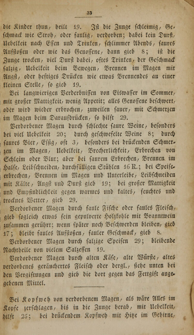 bie Äinbcr tfnm/ betft 19. 3(1 bie 3nngc fd^tetmtg / ©e^ fcfymatf wie (Stroty/ ober fmii<\, oerborben; HUi fein S>nrft, IJebelfeit nacf> (gffen «nb Xtftiftn, fd)(immcr 9(benbö/ fanres Slnfjtofjett ober wie t)aö ©enoffene/ bann gieb 8; ifl bic 3nnge trotfett/ »ief Surft babei/ oftcö Ztintm ber ©cfd)tna<f fatsig. UcBctfcit kirn bewegen/ brennen Im Sttagen mit Staa.il/ ober heftiges ©viiefen \m ttm$ Brenncnbeö an einer deinen <SuUt/ fo gieb 19. 25ei langwierigen Verberbniffen oon (Siöwaffer im 6ommer/ mit großer SKattf gleit/ wenig Appetit; aßeö ©enoffenc befdjwert/ ober wirb wieber erkoren/ jnwcilcn faitet*/ mit (Sc^mer^en im 9ttagen beim Saraufbrtitfcn/ fo |>itft 29. «Beworbener 9flagen burd) fdr>rcc^te fanre Steine / befonber* bei oiet Uebelfeit 20; burd) gefc&wefelte Steine 8; bnrcfr fanreä Biet*/ Grfftg/ oft 3/ befonberö bei brütfenben 6d)mcr- jen im «Wagen/ ttebetfeit/ 25rccf) erlief feit/ erbrechen oon 6rf)kim ober äSfot; aber bei fanrem erbrechen/ brennen im ipatfc/ Seibfddneiben/ burd)fä'Eigen etilen 16 R.; bei 6petfo erbredjeu/ brennen im SWagcn nnb Xlnterteibe/ Scibfctyneibcn mit ßätte, $lngtf «nb S>nrjt gteB 19; hä großer «üfattigfeit «nb (rmpitnbtid)feit gegen warme* nnb faltet feucfyteö nnb trotfne» bettet*/ gieb 29. «Beworbener «Wagen buref) faule g-tfdje ober fanlcö gkifd?/ ükb fogfeid) ttmü fein gepufferte £ofjfof)(e mit Branntwein jufammen gerührt; wenn fpäter nod) 25cfd)wcrbcn bleiben/ gieb 17; bleibt faufeö Sluftfofjen/ fauler ©efetymaef, gieb s. «Beworbener klagen buref) fähige 6peifcn 29; bfeibcnbe Stad)tbei(e oon oietem 6afjeiTen 19. «Beworbener «Wagen burd) alten Ää'fe/ alte «Surfte/ alteö »eWorbenctf geräuchertes gteifd) ober bergt./ ftc&c nnten bei ben Vergiftungen «nb gieb ^>k bort gegen bat Bittet ange* gebenen bittet. 23ei ßopfwcf) oon oerborbenem «Wagen/ als wäre SitteS im ßopfe jcrfd;tagen/ Ut in bte 3««oe f;erab, mit Ue&etfctt, fetfft 25; Ui brücfenbem Äopf»c|> mit £i$e im ©e&irnc/