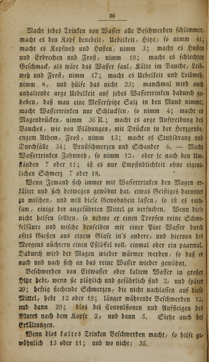 üttac&t icbctf Irinfen oon ©äffet alle SSefc&rocrben fdjümmer/ madjt c$ ben Äopf Genebelt/ Uckifcit, S?iuf fo nimm 4i; madjt eö Äopfwcl) nnb #ttjlett/ nimm 3; mad;t eö £utfcit nnb erbreche« nnb groft/ nimm 19; madjt eö fdjledjtcn Oefdjmarf/ att Wäre fcatf SSajfer faul/ Äälte im %<mdt)t/ Seit; ioe& unb grotf/ nimm 17; mad;t eö tte&elfeit nnb Ztibml), nimm 8, nnb Ijtiifc bftä nidjt 23; mandjmal Wirt» auc& an&altenbe arge Ueoclfett anf jcbeö SBaffcrtrinfen babnrd? a> Jjooen/ ba^ man eine üRcffcvfpiee 6alj in ben Sftnnb nimmt; raacfK SSaffertrinfen nnr 6d)Iucffen/ fo nimm 4; maefn efl 2ftagenbriicfen/ nimm 36 R.; mad)t et) arge 2(nftrcibttng beö $and)c$/ mie oon SBla'&imgen/ mit ©rüden in ber £crjg,nibc/ engem 9lt&em/ grotf/ nimm 13; macr)t eö 6tnl)lbrang imb 2)ur#fälle 34; SSniftfc&mcrjcn nnb 6cfyanber 6. — 9Jla#t SBajfertrinfcn 3al;nmef)/ fo nimm 12/ ober je nad) ben Um- ftänben 7 ober ll; ifl etf nnr £mpjtnblid)fcit o^ne eigetit, lidjen Sdwterj 7 ober 18. SBenn Semanb fiel) immer mit SJBafTevtrinfett ben 9ftaa.cn er. faltet nnb fid) beömegen gemeint fynt, etwatf ©ciiligcö baumter in mifcljeti/ nnb will biefe ©ewo&n&cit laffen/ fo ifl c<5 rattj. fam, einige ber angeführten SMittcl jn ücrfnd)en. SSknn biefe m$t Reifen folltett/ fo neunte er einen tropfen reine 6c&»e» fclfäure nnb mifcfjc benfefoen mit einer tyint ©affer bur$ ofteö ©tefsen antf einem ©lafc itr'S anbere/ nnb Neroon M 2»or<jenö nüchtern einen (SfjlöfFcf »oll/ einmal ober ein paarmal. Sabnrcf) wirb ber 93?agen wieber wärmer werben/ fo bafj er nad) nnb ttacr) ftcr) an Ut reine 5H>affer wieber gewöhnt. 25efdnoerben oon gisSwaffer ober faltcm Söaffcr in großer #t$e ^ebt/ wenn fie plöfclicf) nnb gefä&rtid) finb 2, nnb fpäter 39; heftig ftedjcnbe 6c^merjen/ W ntd)t nachäffen anf biefe SHtttel/ fcefa 12 ober 19; länger wä^renbe 35efd)wcrbcn 12/ trat) bann 29; olo$ oei ßononljtonen nnb Slufjtcigen beö 8Tnte$ nacf> bem ßopfc 2, «nb bann 5. 6icf)c ancr) bei grfSltnngen. JBenn Mo* faftcU Urinfen 25efd>werben madjt/ fo Wft ge> »anlief) 13 ober 11; nnb wo ni#t: 35.