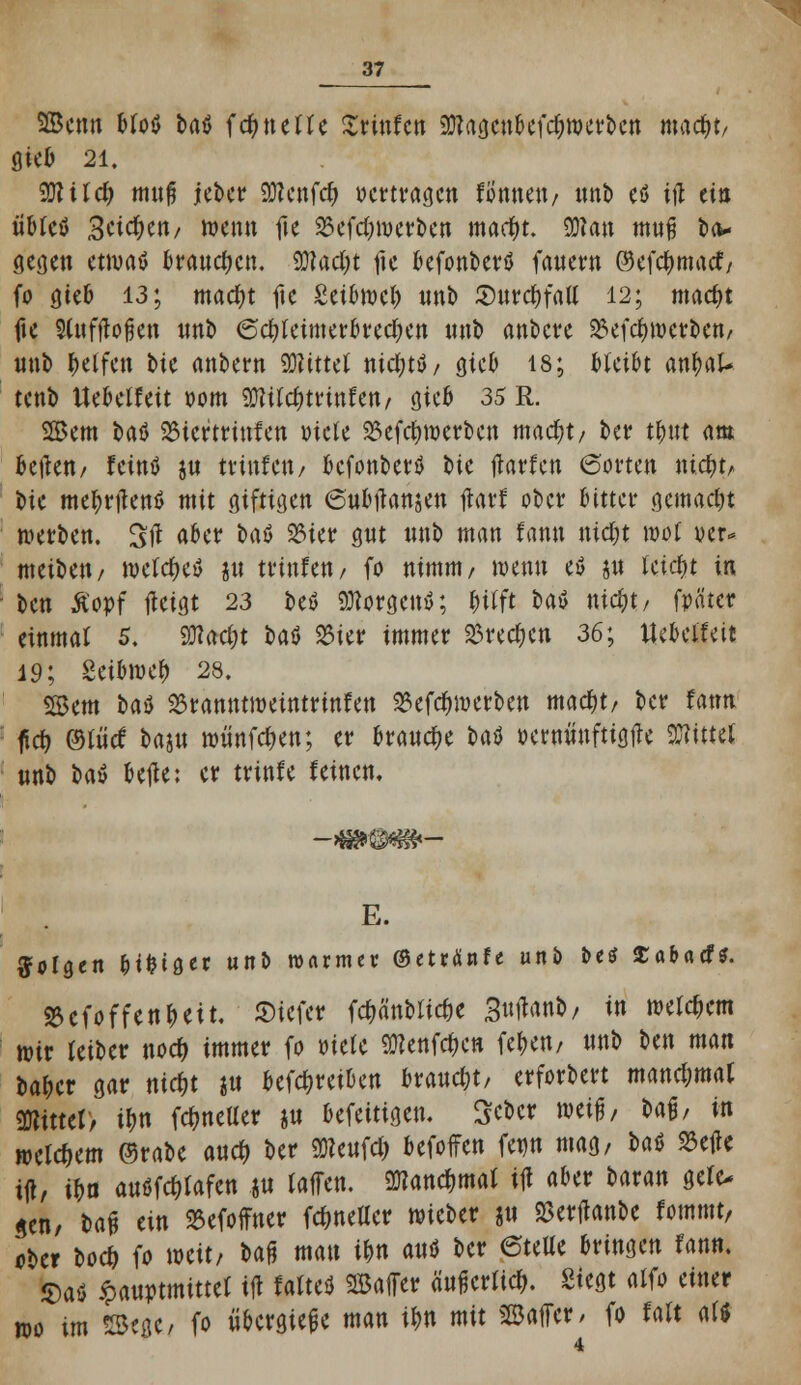 SBenn bfoö bat fcfyneUe XtinUn SXftagcnbefcfywcrbcn mac^t/ gieb 21. 2JliIc& muß jeber SWcnfcfc vertragen formen / nnb eö ijl ein übfeö 3cic^eri/ wenn fle S3cfd;iuctt>cn mact)t. SKan muß oa* Segen etwas brauchen. 2Jlact)t fie befonbertf fauern @efct)macf/ fo öieb 13; macr)t fie £etbwci) unb JDurc^fatt 12; mact)t fte Sfofftojjen unb 6ct)teimerbrea)en nnb anbete 23efct)wctben/ unt) Reifen bte anbern SWitttt nicfyttf/ gteb 18; bleibt antjat- tenb ttebelfett oom 9Q?ird)trinfett/ gieb 35 R. Sem brtö 23tcrtrinfen »tele 23efct)werben macfjt/ ber tt)ttt am Beilen/ feintf ju tvinfeit/ befonberö toe Warfen (Sorten nic^ty. i)ie metjrilenö mit giftigen 6ubiTansen tfarf ober bitter gemacht werben. Sit aber bau 33ier gut nnb man famt mct)t wot uer* meibett/ weichet? ju trinfeu/ fo nimm/ wenn e$ ju tcia)t in Un Äopf tfeigt 23 be$ Borgens; ^itft t>ai5 mct)t/ fpätet* einmal 5. SOlac^t baö 25ier immer 23recf)en 36; Uebeifett 19; Setbwet) 28. Sern bau SSranntweintrinfen 23efct)werben matf)t/ ber fatm ftet) Met5 baju wiinfc&en; er brauche Ut »erniiuftigtle bittet nnb U$ belle: er trinfe leinen. E. folgen &it)iger unb warmer ©etränfe unb betf £abacf*. 8cfoffent)eit, ©iefer fct)ättbitct)e Sultane / in wettern wir teiber troct) immer fo oiefe 9ttenfct)en fetjert/ nnb ben man bat)cr gar nict)t i« betreiben braucht/ erforbert manchmal mtttt, it)n fc^netter ju befeitigen. Scbcr wih Mh in welkem ©rabe auet) ber üRcufcfr befoffen fenn mag, t>aö 23etfe ijl, it)u airtfWcn .ju laffen. 9Kand)mat ijl aber baran gefc* gen/ baf* ein 2Sefoffner fcfmeUer wieber p 2$er|tanbe fommt, ober bo# fo weit/ oafj mau it)n attö ber eteUe bringen fann. $aö ipauptmittet ijl falte* SBaffer äufjerltct). Siegt alfo einer wo im 2B«ßC/ fo übergieße man it)n mit ©äffet/ fo Wt als