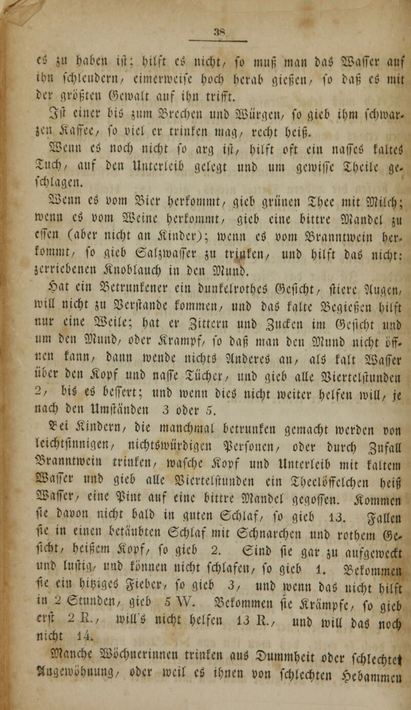 3* U haben iih hilft e$ ntrfjt/ fr muf; mau Ui 2Ba|f« tmf tbn fdneuberu< eimerweife bod*. herab gießen/ fo bafi eä mit tcr grojjteu Okmait wtf Um trifft. Sit einet* biö $um 23red)en imb SBnrgett/ fo gieb ihm fdjwar* jen Äaffet/ fo viel er trtnfctt mag/ rcc&t &ei§« SBenn etf nod; niefct fo arg tji, l;üft oft ein naffcö falte* £ud&/ auf ben Unterleib gefegt unb um gewiffe Xf;ciic ge* fdjlagen. S&enn eü 00m 25ier berfommt/ gut grünen Xbee mit 9ttiirfj; roenn e$ 00m Steine berfommt/ öie& eine bittre Hantel ju effen (aber nid&t m Äinbcr); wenn etf 00m Branntwein her* fonuttt/ fo gieb eatjmatler ju trittfett, unb bjlft h\6 nity; jerriebenen ÄnoMandj in ben 9)hmb. £at ein 93etrunfcner ei» bunfelrotbe* ©eftd)t/ fitere Sutgcn, Witt nid;t ju «öcrtfanbe fommen, unb Mö fatte begießen bjift nur eine SBetfe; bat er Sittern unb Sucfett im 0)eficht unb um ben 9J?uub, ober Krampf, )'o bafj man ben SDfunb nidn off- nen fann, bann menbe nidjtö Mnbcrefl an, att falt Sßaffer über ben Äopf unb naffe Ziici)ct, unb gieb aEe «Bicrtct-umbcn 2, bis etf Belfert; unb wenn tieö nicljt weiter Reifen wttl, je nad) ben Umfifinben 3 ober 5. S?et Äinbern/ bie manchmal betrunfen gemacht werben oon icicfuftnnigen, nicfHtfmtirbigen ^erfonen, ober buref) %i\fatt Branntwein trittfett, wafdje Äopf unb Unterreib mit f altem SSatTer unb gieb alte asicrtei'tumben ein Xl)eeloffeld;en ftetfj SBaffer,, eine $tnt auf eine bittre Sülanbcl gegoffe*. kommen fte baoon nid)t bart» in guten ednaf; fo cjtct> 13. fallen fie in einen betäubten edjiaf mit 6d)narcf>en unb rot&em ©o fidu, r;etfjem £opf, fo gieb 2. einb fte gar ju aufgeweeft «nb luftig/ unb tonnen nidjt feftfafen, fo gieb l. ^etommen fte ein foieigeö lieber, fo gieb 3, unb wenn bat uid)t hilft in 2 etnnben, gieb 5 W. Befommeu fie Krämpfe, fo gieb ait 2k/ wtüö nid)t helfen 13 R, unb will baö nod; ntdjt 14. Wand>e Bbdmertnnen trinken auö 3>ummr,eit ober febjeefnet Hngewü&nung, ober weil cS ifmen von fd)lccf)ten Hebammen