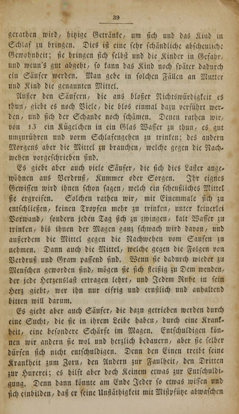 geraden wirb; H&ige ©etvänfc/ um \\d) unb baö $inb in 6cf)Uif i« bringen. SieS ift eine fc&r fcrjä'nbfic&e a^fc^cuUc^c ©eroo^cit; fte bringen ftd) fetbfl unb bie Äinbet in ©efa&r/ unb wenn'*} gut abgebt/ fo fattn bat Äinb nod> fpäter Ufrwd) ein Säufer werben. 9Kan gebe in folgen fällen an SDluttctr unb Äinb bie genannten SWittef. ?Utpcr ben Säufern/ bie a»ö bloßer 9Ucf)t$würbigfeit e$ tlniti/ gtebt cs5 nod) «Biete/ bie Mos einmal bajtt »erführt wer- ben/ unb fiel) ber Sdmttbe nodt) fdjämen. Letten ratzen wir/ Don i3 ein Mgctd&cn in ein ©I«3 Saftet: jn t&wt/ e*> gut umiurüfjren unb »orm Sdtfafcngefjen ju trinfen; be$ anbern Borgens a&et W bittet $u kaufen/ welche gegen W yiatf)* toeflen »orgefcfyricben finb. So gießt a&et? aucr) »tele Säufer/ bie lief; bic$ Salier ange* wohnen au$ S3erbruß/ Kummer ober Sorgen. 3$r cisncil ©ewiffen wirb it)nctt fc^on fagcu/ roclcfc ein fc&eufjficOeö SRittel fte ergreifen. 6oIcr)en ratzen wir/ mit Sincmmate fiel) jn entfließen / feinen tropfen meljr jtt trinfen/ unter feinerlei SSorwanb/ fonbern jeben Sag ftcf; ätt zwingen , falt SßJafei? ju trinfen/ &{l ifmen ber klagen ganj fd^wacr) wirb bauen/ unb aufjerbem bie «Olittcf gegen bie Stae&we&en vom Saufen ja nehmen. Sann aud) bie Mittel/ welche gegen i>U gofgen »on 2>erbruß wn\) ©ram paffenb finb. SBcnn fte baburef; wieber ju SDtcnfc&cn geworben finb/ mögen fte ftcr; fleißig ju Sern wenbett/ ber jebe £crjen$Iaft ertragen tym unb Sebem SRnf* in fein •perj gieot/ wer t&n nur eifrig unb ernfftiefc unb attfrattenb bitten wiil barum. (£ö giert aber aucr; Säufer/ bie baj« getrieben werben burcr> eine Sud;t/ t>U fte in i&rem Sct^e I;abett/ burd) eine £ranf- &eit/ eine befonbere Schärfe im «Otogen, emfc&ulbigcn fön- neu wir anbern fte wof wnt> fyttfid) bebauern/ aber fte fetber biirfen ftcf; nte&t entfcf/ulbigen. Senn Un Sitten treibt feine Äranf&eit jttm 3orn/ ben anbern w $autt;cit/ btn 2>nttm jur ipurcrei; eß ^>trft aber boef; deinem etwa* jur (gntfc&utbi- gmtg. 5)enn bann fönnte am Snbe Sebcr fo etwa« wiffen unb ftd; einbiiben/ ba$ er feine ttnftöt&igfeit mit 9Wiflpf«§e abwafc^en