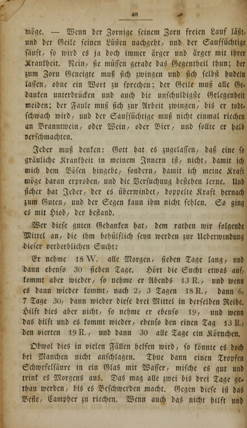 minie. — SS>cnn ber Sornige feinem 3ont freien Sauf läßt, unb ber ©eile feinen gütfett nachgebt/ unb bev ©attffiic&tig« fauft/ fo wirb cß U\ £>oct> immer ärger unb ärger mit tbrer Äranfbcit. Stein-/ fte muffen gcrabe baß (OcgcntbeU tbun; ber jiini 3orn ©etieigte muß fidr> jwittgen unb fiel; fctbtf Rubeln raffe«/ ohne ein SBort ju fprec^cn; ber @etf< muß aWc 0)e< banfen untcrbrüefen unb auch, bic unfcfyutbigftc (Mcgenbeit meiben; ber g-'aufc muß fidr> jur Arbeit jwitigett/ biö er tobt* fetnoaeb, wirb/ unb ber 6attff«c^tige muß nicfyt einmal riechen an SBrfttttttweitt/ ober SEBeitt/ ober 2Mer, unb fotlte er ^»alb Dcrfcfmtacfyten. Scber muß bettfett: ©ort fyat cß äugetaffeu/ baß eine fo gräuliche Äranfbcit in meinem Innern itf/ nid)t/ bamit id> und) bem SJöfett J)tnvjct>C/ fonberit/ bamit id) meine iivaft wöge baratt erproben/ unb bic $crfucf;uug befteben lerne. Unb ftcf;er bat Scbetv ber cß tiberroittbet/ boppeftc Äraft bewach, jum ©uten/ unb ber 6egett faun ihm nid)t fehlen. (So ging eß mit £io&/ ber betfanb. -2Ber biefc guten ©ebanfen fcat/ bem ratbeu mir fofgcttbe bittet m, bie ihm behilflich, feott merben jur Ucberrombung tiefer PcrbcrbltclKtt <Snd)ti (Fr nehme 18 W. alle borgen, flehen Sage lang/ uno ^bann ebenfo 30 fielen Sage. ^>i>vt bic ©ttc&t ttmö auf/ fommt aber mieber/ fo nehme er Slbcnbß 13 R., unb wenn eß bann mieber fommt/ naef) 2, 3 Sage« isR., bann 6/ 7 Sage 30/ bann mieber biefc brei Wmti in berfelbctt SKcibc. iilft bteß aber nidjt, fo neunte er ebenfo 19/ unb wenn baß hilft unb cß fommt mieber/ ebenfo btn einen Sag 13 R.) ben vierten 19 R. / unb bann 30 alle Sage ein Äörnc&en. jDfrnwt bteß in wUn fallen helfen wirb/ fo fö'nnte cß borf) bei 9)?ancf)en \üd)t anfdjlagcm Sbue bann einen Stopfen ecfjwcfelfättre tn ein ©fa<5 mit SBalfer/ mifcfje cö gut unb trinf eß BRorgcnß auß. Saß mag alle jwei biß brei Sage gc- tban werben/ i^U cß 2?cfcf)werben macfyt. ©egen biefe itf baß S?ejlC/ (Sampbcr ju rieben. Senn aua) baß nid&r hilft unb